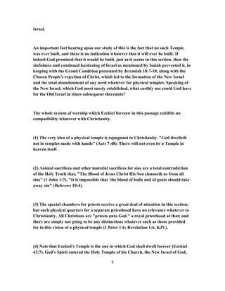 Israel.
An important fact bearing upon our study of this is the fact that no such Temple
was ever built, and there is no indication whatever that it will ever be built. If
indeed God promised that it would be built, just as it seems in this section, then the
sinfulness and continued hardening of Israel as mentioned by Isaiah prevented it, in
keeping with the Grand Condition presented by Jeremiah 18:7-10, along with the
Chosen People's rejection of Christ, which led to the formation of the New Israel
and the total abandonment of any need whatever for physical temples. Speaking of
the New Israel, which God most surely established, what earthly use could God have
for the Old Israel in times subsequent thereunto?
The whole system of worship which Ezekiel foresaw in this passage exhibits no
compatibility whatever with Christianity.
(1) The very idea of a physical temple is repugnant to Christianity. "God dwelleth
not in temples made with hands" (Acts 7:48). There will not even be a Temple in
heaven itself.
(2) Animal sacrifices and other material sacrifices for sins are a total contradiction
of the Holy Truth that, "The Blood of Jesus Christ His Son cleanseth us from all
sins" (1 John 1:7). "It is impossible that `the blood of bulls and of goats should take
away sin" (Hebrews 10:4).
(3) The special chambers for priests receive a great deal of attention in this section;
but such physical quarters for a separate priesthood have no relevance whatever to
Christianity. All Christians are "priests unto God." a royal priesthood at that; and
there are simply not going to be any distinctions whatever such as those provided
for in this vision of a physical temple (1 Peter 1:6; Revelation 1:6, KJV).
(4) Note that Ezekiel's Temple is the one in which God shall dwell forever (Ezekiel
43:7). God's Spirit entered the Holy Temple of his Church, the New Israel of God,
9
 