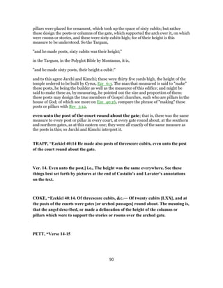 pillars were placed for ornament, which took up the space of sixty cubits; but rather
these design the posts or columns of the gate, which supported the arch over it, on which
were rooms or stories, and these were sixty cubits high; for of their height is this
measure to be understood. So the Targum,
"and he made posts, sixty cubits was their height;''
in the Targum, in the Polyglot Bible by Montanus, it is,
"and he made sixty posts, their height a cubit:''
and to this agree Jarchi and Kimchi; these were thirty five yards high, the height of the
temple ordered to be built by Cyrus, Ezr_6:3. The man that measured is said to "make"
these posts, he being the builder as well as the measurer of this edifice; and might be
said to make these as, by measuring, he pointed out the size and proportion of them:
these posts may design the true members of Gospel churches, such who are pillars in the
house of God; of which see more on Eze_40:16, compare the phrase of "making" these
posts or pillars with Rev_3:12,
even unto the post of the court round about the gate; that is, there was the same
measure to every post or pillar in every court, at every gate round about; at the southern
and northern gates, as at this eastern one; they were all exactly of the same measure as
the posts in this; so Jarchi and Kimchi interpret it.
TRAPP, “Ezekiel 40:14 He made also posts of threescore cubits, even unto the post
of the court round about the gate.
Ver. 14. Even unto the post,] i.e., The height was the same everywhere. See these
things best set forth by pictures at the end of Castalio’s and Lavater’s annotations
on the text.
COKE, “Ezekiel 40:14. Of threescore cubits, &c.— Of twenty cubits [LXX], and at
the posts of the courts were gates [or arched passages] round about. The meaning is,
that the angel described, or made a delineation of the height of the columns or
pillars which were to support the stories or rooms over the arched gate.
PETT, “Verse 14-15
90
 