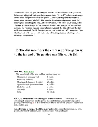 court round about the gate, should read, and the court reached unto the post ( ‫ל‬ִ‫י‬ ַ‫א‬
being used collectively), the gate being round about (Revised Version); or, the court
round about the gate reached to the pillars (Keil); or, at the pillar the court was
round about the gate (Kliefoth). The sense is, that the court lay round about the
inner egress from the gate. The Authorized Version, with which Dr. Currey, in the
'Speaker's Commentary,' agrees, thinks of an inner hall between the porch of the
gate and the two most western guard-chambers, round the sides of which the sixty-
cubit columns stood. Ewald, following the corrupt text of the LXX; translates, "And
the threshold of the outer vestibule twenty cubits, the gate court abutting on the
chambers round about."
15 The distance from the entrance of the gateway
to the far end of its portico was fifty cubits.[k]
BARNES, "Eze_40:15
The whole length of the gate-building was thus made up:
Thickness of boundary wall 6 cubits
Hall of the entrance 5 cubits
Three guard-chambers (6 cubits) 18 cubits
Spaces between guard-chambers 10 cubits
Hall of the porch 5 cubits
The porch 6 cubits
Total 50 cubits
GILL, "And from the face of the gate of the entrance,.... That is, from the
outward gate as you went into the porch, and was to the east, so called from people's
passing and repassing (b) in it; so Jarchi takes it to be the eastern gate; the Targum calls
it the middle gate:
unto the face of the porch of the inner gate; which opened at the other end of the
porch, into the outward court, and was to the west: from gate to gate
92
 