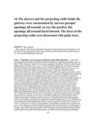16 The alcoves and the projecting walls inside the
gateway were surmounted by narrow parapet
openings all around, as was the portico; the
openings all around faced inward. The faces of the
projecting walls were decorated with palm trees.
BARNES, "Eze_40:16
The “narrow” (closed and (?)latticed “windows” lit up both the guard-chambers and
the hall. On the square base of the “post” stood the shaft in the form of a palm-tree, as
we see in ancient buildings in the east.
GILL, "And there were narrow windows to the little chamber,.... The walls
being sloped both within and without, that the light let in might be spread the more: as
those "little chambers" signify the several congregated churches of Christ in the Gospel
dispensation; See Gill on Eze_40:7, so these windows design the word and ordinances
therein administered, which are the means of letting light into them; see Son_2:9, in
attending on these, the light of God's countenance is enjoyed, which lies in the
discoveries of his love; in the manifestations of himself; in his gracious presence, and in
communion with him; than which nothing is more desirable or delightful: through these
ordinances Christ the sun of righteousness shines in upon his people; he looks in at
these windows, and shows himself through these lattices; he is seen through the glass of
the Gospel; he is held forth in the ordinance of the supper; and by means thereof the
souls of God's people are enlightened, comforted, and warmed: also in this way are
communicated the illuminations of the Spirit, both at first conversion, and in after
discoveries of the things freely given of God; of the doctrines of the Gospel; of the
blessings of grace, and of the glories of heaven. The Gospel itself is a great and glorious
light; and the ministers of it are the light of the world, and of the churches; and by the
light being diffused through these little chambers, the churches, those who are in them
see to walk on in Christ, as they have received him, and becoming his Gospel, and their
profession of it; and also see to work, not for life, justification, and salvation, but to
evidence their faith, and adorn their profession; to glorify God by their shining lights,
and to cause others to glorify him; and by the whole, the light of joy, peace, and comfort,
is transmitted to all the inhabitants of Zion. These windows are said to be "narrow", or
"shut", or "closed" (c); that is, comparatively, not absolutely, for then they would be of
no use. The ordinances of the Gospel dispensation are no doubt clearer, and the light of
it larger, than of the legal dispensation, but this light has been darkened by the Papacy;
and though it increased at the Reformation, yet before the latter day glory will break
94
 
