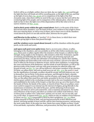 forth it will be as a twilight, neither clear nor dark, day nor night, Zec_14:6 and though
the light that then will break out will be exceeding great, as the light of the sun, and that
as the light of seven days, Isa_30:26, yet in comparison of the light of the New
Jerusalem state, when there will be no need of the sun or moon, but the Lord will be the
everlasting light of his people; and in comparison of the ultimate glory, when the saints
shall see face to face; the light even of this dispensation will be like what is let in at
narrow windows; see Rev_21:23.
And to their posts within the gate round about; that is, to the posts of the doors
that led into these chambers, over the lintel of them, were windows to let in light to those
that were entering them, as well as were in them; and so there were to all the chambers
round about the porch on one side and the other, between the two gates:
and likewise to the arches; or "porches" (d); to these doors, to which there were
windows giving light to those that passed through:
and the windows were round about inward; in all the chambers within the grand
porch, on the north and south:
and upon each post were palm trees; that is, on every post, column, or pillar,
belonging to the chambers; and very probably on all the other before mentioned, Eze_
40:9, these posts or pillars signify either the ministers of the Gospel; so called for their
strength, being mighty in the Scriptures, able ministers of the New Testament, capable
of retaining and defending the truths of the Gospel, and of bearing reproach and
persecution for them, and also the infirmities of weak believers; and for their stability,
being steadfast and immovable in the work and cause of Christ, and not to be taken off
from it either by the frowns or flatteries of men; and for their usefulness, in supporting
the cause and interest of the Redeemer, and the minds of weak Christians, as well as the
glorious truths of the Gospel; and may with great propriety be called the pillar and
ground of truth; see Pro_9:1, yea, all true believers, and proper members of the churches
of Christ, are pillars there, and such as shall never go out, Rev_3:12, the word (e) used
has the signification of strength, as pillars should be strong; and such believers are, not
in themselves, but in Christ, in his power and grace, and through his Spirit; whereby
they can do all things, perform all duties, exercise all grace, and engage with all enemies.
They are like pillars that stand firm and stable; grounded in the love of God; secured in
election grace; settled in the everlasting covenant; laid on the sure foundation Christ,
and established in the truths of the Gospel; so that they never go out of the heart of God,
the hands of Christ, the family of the saints, or church of God. They are as pillars; some
more useful to support in an external way the interest of religion, giving liberally to the
maintenance of ministers, the relief of the poor, and the defraying of all necessary
charges; and others to strive and contend for, and so maintain and preserve, the truths
and ordinances of the Gospel; and others to comfort and confirm weak believers. Now
on these posts or pillars were "palm trees" painted, two on each, one on one side, and
one on the other, as appears from Eze_40:26, which are also an emblem of true believers
in Christ; see Psa_92:12 comparable to them for their uprightness, Jer_10:5 these
looking upwards to Christ by faith, and moving heavenwards in their affections and
desires, and being upright in heart and life; and for their bearing pressures, and growing
the more under them, as the palm tree does. Saints have many weights on them, a body
of sin and death, reproaches, afflictions, and persecution; but they bear up under all, and
95
 