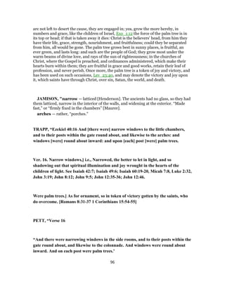 are not left to desert the cause, they are engaged in; yea, grow the more hereby, in
numbers and grace, like the children of Israel, Exo_1:12 the force of the palm tree is in
its top or head; if that is taken away it dies: Christ is the believers' head, from him they
have their life, grace, strength, nourishment, and fruitfulness; could they be separated
from him, all would be gone. The palm tree grows best in sunny places, is fruitful, an
ever green, and lasts long: and such are the people of God; they grow most under the
warm beams of divine love, and rays of the sun of righteousness; in the churches of
Christ, where the Gospel is preached, and ordinances administered, which make their
hearts burn within them; they are fruitful in grace and good works, retain their leaf of
profession, and never perish. Once more, the palm tree is a token of joy and victory, and
has been used on such occasions, Lev_23:40, and may denote the victory and joy upon
it, which saints have through Christ, over sin, Satan, the world, and death.
JAMISON, "narrow — latticed [Henderson]. The ancients had no glass, so they had
them latticed, narrow in the interior of the walls, and widening at the exterior. “Made
fast,” or “firmly fixed in the chambers” [Maurer].
arches — rather, “porches.”
TRAPP, “Ezekiel 40:16 And [there were] narrow windows to the little chambers,
and to their posts within the gate round about, and likewise to the arches: and
windows [were] round about inward: and upon [each] post [were] palm trees.
Ver. 16. Narrow windows,] i.e., Narrowed, the better to let in light, and so
shadowing out that spiritual illumination and joy wrought in the hearts of the
children of light. See Isaiah 42:7; Isaiah 49:6; Isaiah 60:19-20, Micah 7:8, Luke 2:32,
John 3:19; John 8:12; John 9:5; John 12:35-36; John 12:46.
Were palm trees.] As for ornament, so in token of victory gotten by the saints, who
do overcome. [Romans 8:31-37 1 Corinthians 15:54-55]
PETT, “Verse 16
“And there were narrowing windows in the side rooms, and to their posts within the
gate round about, and likewise to the colonnade. And windows were round about
inward. And on each post were palm trees.’
96
 
