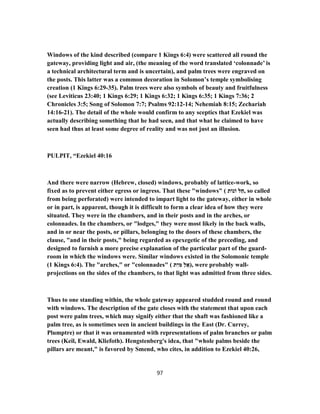 Windows of the kind described (compare 1 Kings 6:4) were scattered all round the
gateway, providing light and air, (the meaning of the word translated ‘colonnade’ is
a technical architectural term and is uncertain), and palm trees were engraved on
the posts. This latter was a common decoration in Solomon’s temple symbolising
creation (1 Kings 6:29-35). Palm trees were also symbols of beauty and fruitfulness
(see Leviticus 23:40; 1 Kings 6:29; 1 Kings 6:32; 1 Kings 6:35; 1 Kings 7:36; 2
Chronicles 3:5; Song of Solomon 7:7; Psalms 92:12-14; Nehemiah 8:15; Zechariah
14:16-21). The detail of the whole would confirm to any sceptics that Ezekiel was
actually describing something that he had seen, and that what he claimed to have
seen had thus at least some degree of reality and was not just an illusion.
PULPIT, “Ezekiel 40:16
And there were narrow (Hebrew, closed) windows, probably of lattice-work, so
fixed as to prevent either egress or ingress. That these "windows" ( ‫וֹנוֹת‬ ‫לּ‬ַ‫,ח‬ so called
from being perforated) were intended to impart light to the gateway, either in whole
or in part, is apparent, though it is difficult to form a clear idea of how they were
situated. They were in the chambers, and in their posts and in the arches, or
colonnades. In the chambers, or "lodges," they were most likely in the back walls,
and in or near the posts, or pillars, belonging to the doors of these chambers, the
clause, "and in their posts," being regarded as epexegetic of the preceding, and
designed to furnish a more precise explanation of the particular part of the guard-
room in which the windows were. Similar windows existed in the Solomonic temple
(1 Kings 6:4). The "arches," or "colonnades" ( ‫ת‬ִ‫מּי‬ ַ‫ל‬ ֵ‫,)א‬ were probably wall-
projections on the sides of the chambers, to that light was admitted from three sides.
Thus to one standing within, the whole gateway appeared studded round and round
with windows. The description of the gate closes with the statement that upon each
post were palm trees, which may signify either that the shaft was fashioned like a
palm tree, as is sometimes seen in ancient buildings in the East (Dr. Currey,
Plumptre) or that it was ornamented with representations of palm branches or palm
trees (Keil, Ewald, Kliefoth). Hengstenberg's idea, that "whole palms beside the
pillars are meant," is favored by Smend, who cites, in addition to Ezekiel 40:26,
97
 