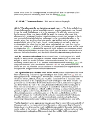 south. It was called the “lower pavement” to distinguish it from the pavement of the
inner court; the outer court being lower than the inner Eze_40:31.
CLARKE, "The outward court - This was the court of the people.
GILL, "Then brought he me into the outward court,.... The divine and glorious
Person in human form, having brought the prophet up to the eastern gate, and through
it, and the porch that belonged to it, to the inner gate of it, which lay westward; and
having measured that gate, its threshold, the porch, the posts or pillars, and little
chambers in it; introduced him into a spacious piece of ground, that lay open to the air,
and surrounded the whole building; and answers to the court of the Israelites in the
temple, where they worshipped promiscuously, good and bad: and so may design the
outward visible state of the Gospel church, consisting of good and bad, of wise and
foolish virgins; like a field that has both wheat and tares in it; or a corn floor that has
wheat and chaff upon it; which in the latter day will grow worse and worse, and be given
to the Gentiles, Rev_11:2 but shall be recovered again, and make a considerable part of
this fabric; which represents the state of the church, and the outward administration of
the word and ordinances in it, and the visible fellowship of the saints together in them.
And, lo, there were chambers; in the outward court, in various parts of it; which
signify, as before, visible congregated churches, formed according to the order of the
Gospel; in which the word is preached, ordinances administered, and saints have
fellowship one with another. It is a different word here used from that in Eze_40:7, and
is by some rendered "cells, storehouses, treasuries" (f); and here, the unsearchable
riches of Christ are preached, and the treasures of wisdom and knowledge hid in him are
brought forth, and presented to the view of the saints.
And a pavement made for the court round about; as this court went round about
the whole building, so there was a pavement upon it all around. The word (g) used has
the signification of a "burning coal". Probably this pavement appeared as made of stones
of various colours, of black, white, and red, like a chequered work of black and white
marble; or as made of the porphyry stone, which is variegated with divers colours. This
pavement was for those that dwelt in the chambers to walk in, and converse together:
and it may denote the walk of the saints, both in the ordinances of the Gospel, and in
their outward conversation, as becoming it; in love to them that are within, and in
wisdom towards those that are without: and this is walking as on a pavement, on firm
ground, in a plain and even way, where there is no occasion of stumbling; it is walking
clean, in righteousness and holiness, and not in the mire and dirt of sin; and it is
pleasant walking in the courts of the Lord, and in the ways and paths of wisdom; and
beautiful it is to see the saints walk harmoniously and comfortably together here,
conversing with each other, and building up one another upon their most holy faith.
Thirty chambers were upon a pavement; according to some, fifteen on each side of
the eastern gate, as you came out of it into the court; or rather, according to Cocceius's
tables, these were all around the court, eight to the east, eight to the north, eight to the
south, and six to the west; or, as Villalpandus, seven to the east and west each, and eight
to the north and south apiece. This suggests that there will be visible congregated
99
 