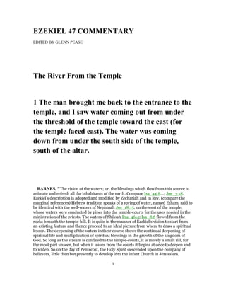 EZEKIEL 47 COMMENTARY
EDITED BY GLENN PEASE
The River From the Temple
1 The man brought me back to the entrance to the
temple, and I saw water coming out from under
the threshold of the temple toward the east (for
the temple faced east). The water was coming
down from under the south side of the temple,
south of the altar.
BARNES, "The vision of the waters; or, the blessings which flow from this source to
animate and refresh all the inhabitants of the earth. Compare Isa_44:8...; Joe_3:18.
Ezekiel’s description is adopted and modifled by Zechariah and in Rev. (compare the
marginal references) Hebrew tradition speaks of a spring of water, named Etham, said to
be identical with the well-waters of Nephtoah Jos_18:15, on the west of the temple,
whose waters were conducted by pipes into the temple-courts for the uses needed in the
ministration of the priests. The waters of Shiloah Psa_46:4; Isa_8:6 flowed from the
rocks beneath the temple-hill. It is quite in the manner of Ezekiel’s vision to start from
an existing feature and thence proceed to an ideal picture from where to draw a spiritual
lesson. The deepening of the waters in their course shows the continual deepening of
spiritual life and multiplication of spiritual blessings in the growth of the kingdom of
God. So long as the stream is confined to the temple-courts, it is merely a small rill, for
the most part unseen, but when it issues from the courts it begins at once to deepen and
to widen. So on the day of Pentecost, the Holy Spirit descended upon the company of
believers, little then but presently to develop into the infant Church in Jerusalem.
1
 