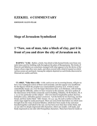 EZEKIEL 4 COMMENTARY
EDITED BY GLENN PEASE
Siege of Jerusalem Symbolized
1 “Now, son of man, take a block of clay, put it in
front of you and draw the city of Jerusalem on it.
BARNES, "A tile - Rather, a brick. Sun-dried or kiln-burned bricks were from very
early times used for building walls throughout the plain of Mesopotamia. The bricks of
Nineveh and Babylon are sometimes stamped with what appears to be the device of the
king in whose reign they were made, and often covered with a kind of enamel on which
various scenes are portrayed. Among the subjects depicted on such bricks discovered at
Nimroud are castles and forts.
CLARKE, "Take thee a tile - A tile, such as we use in covering houses, will give us
but a very inadequate notion of those used anciently; and also appear very insufficient
for the figures which the prophet was commanded to pourtray on it. A brick is most
undoubtedly meant; yet, even the larger dimensions here, as to thickness, will not help
us through the difficulty, unless we have recourse to the ancients, who have spoken of
the dimensions of the bricks commonly used in building. Palladius, De Re Rustica, lib. 6
c. 12, is very particular on this subject: - Sint vero lateres longitudine pedum duorum,
latitudine unius, altitudine quatuor unciarum. “Let the bricks be two feet long, one foot
broad, and four inches thick.” Edit. Gesner, vol. 3 p. 144. On such a surface as this the
whole siege might be easily pourtrayed. There are some brick-bats before me which were
brought from the ruins of ancient Babylon, which have been made of clay and straw
kneaded together and baked in the sun; one has been more than four inches thick, and
on one side it is deeply impressed with characters; others are smaller, well made, and
finely impressed on one side with Persepolitan characters. These have been for inside or
1
 