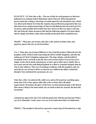 ELLICOTT, "(1) Take thee a tile.—The use of tiles for such purposes as that here
indicated was common both in Babylonia and in Nineveh. When intended for
preservation the writing or drawing was made upon the soft and plastic clay, which
was afterwards baked. It is from the remains of great libraries prepared in this way
that most of our modern knowledge of Nineveh and Babylon has been derived. It is,
of course, quite possible that Ezekiel may have drawn in this way upon a soft clay
tile; but from the whole account in this and the following chapters it is more likely
that he simply described, rather than actually performed, these symbolical acts.
TRAPP, " Thou also, son of man, take thee a tile, and lay it before thee, and
pourtray upon it the city, [even] Jerusalem:
Ver. 1. Thou also, son of man.] Hitherto we have had the preface: followeth now the
prophecy itself, which is both concerning the fall of earthly kingdoms, and also the
setting up of Christ’s kingdom among men. The siege, famine, and downfall of
Jerusalem is here set forth to the life, four years at least before it occurred, not in
simple words, but in deeds and pictures, as more apt to affect men’s minds: like as
he is more moved who seeth himself painted as a thief or scoundrel hanged, than he
who is only called so. This way of teaching is ordinary with the prophets, and was
used also by our Saviour Christ; as when he set a child in the midst, washed his
disciples’ feet, instituted the sacraments, &c. (a)
Take thee a tile.] An unburnt tile, saith Lyra, and so fit to portray anything upon.
Some take it for a four square table, like a tile or brick, that will admit
engravement. Jerusalem, the glory of the East, was here pictured upon a tile sheard.
How mean a thing is the most stately city on earth to that city of pearl, the heavenly
Jerusalem!
And portray upon it the city.] Not with the pencil, but with the graving tool. Where
yet, as in Timanthes’ works, more was ever to be understood than was delineated.
POOLE, "The prophet is directed to represent a mock siege of Jerusalem for a sign
10
 