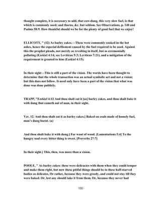 thought complete, it is necessary to add, that cow-dung, this very slow fuel, is that
which is commonly used; and thorns, &c. but seldom. See Observations, p. 140 and
Psalms 58:9. How thankful should we be for the plenty of good fuel that we enjoy!
ELLICOTT, " (12) As barley cakes.—These were commonly cooked in the hot
ashes, hence the especial defilement caused by the fuel required to be used. Against
this the prophet pleads, not merely as revolting in itself, but as ceremonially
polluting (Ezekiel 4:14; see Leviticus 5:3; Leviticus 7:21), and a mitigation of the
requirement is granted to him (Ezekiel 4:15).
In their sight—This is still a part of the vision. The words have been thought to
determine that the whole transaction was an actual symbolic act and not a vision;
but this does not follow. It need only have been a part of the vision that what was
done was done publicly.
TRAPP, "Ezekiel 4:12 And thou shalt eat it [as] barley cakes, and thou shalt bake it
with dung that cometh out of man, in their sight.
Ver. 12. And thou shalt eat it as barley cakes.] Baked on coals made of homely fuel,
man’s dung burnt. (a)
And thou shalt bake it with dung.] For want of wood. [Lamentations 5:4] To the
hungry soul every bitter thing is sweet. [Proverbs 27:7]
In their sight.] This, then, was more than a vision.
POOLE, " As barley cakes: these were delicacies with them when they could temper
and make them right, but now these pitiful things should be to these half-starved
bodies as delicates, Or rather, because they were greedy, and could not stay till they
were baked. Or, lest any should take it from them. Or, because they never had
100
 