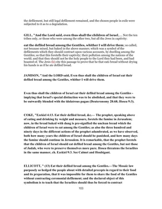 the defilement, but still legal defilement remained, and the chosen people in exile were
subjected to it as to a degradation.
GILL, "And the Lord said, even thus shall the children of Israel,.... Not the ten
tribes only, or those who were among the other two, but all the Jews in captivity:
eat the defiled bread among the Gentiles, whither I will drive them; so called,
not because mixed, but baked in the above manner; which was a symbol of the
defilements which they should contract upon various accounts, by dwelling among the
Gentiles; so that this foretells their captivity; their pollution among the nations of the
world; and that they should not be the holy people to the Lord they had been, and had
boasted of. The Jews (k) cite this passage to prove that he that eats bread without drying
his hands is as if he ate defiled bread.
JAMISON, "And the LORD said, Even thus shall the children of Israel eat their
defiled bread among the Gentiles, whither I will drive them.
Even thus shall the children of Israel eat their defiled bread among the Gentiles -
implying that Israel's special distinction was to be abolished, and that they were to
be outwardly blended with the idolatrous pagan (Deuteronomy 28:68; Hosea 9:3).
COKE, "Ezekiel 4:13. Eat their defiled bread, &c.— The prophet, speaking above
of eating and drinking by weight and measure, foretels the famine in Jerusalem;
now, in the bread baked with dung is pre-signified the unclean bread which the
children of Israel were to eat among the Gentiles; as also the three hundred and
ninety days in the different actions of the prophet adumbrated, as we have observed,
both how many years the children of Israel should be punished, and how many days
the famine should continue in Jerusalem. It is remarkable, that the prophet foretels
that the children of Israel should eat defiled bread among the Gentiles, but not those
of Judah, who were to preserve themselves more pure. Hosea threatens the Israelites
in the same manner, ch. Ezekiel 9:3. See Calmet and Houbigant.
ELLICOTT, " (13) Eat their defiled bread among the Gentiles.—The Mosaic law
purposely so hedged the people about with detailed precepts in regard to their food
and its preparation, that it was impossible for them to share the food of the Gentiles
without contracting ceremonial defilement; and the declared object of this
symbolism is to teach that the Israelites should thus be forced to contract
103
 