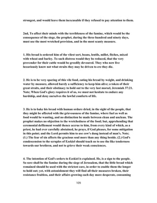 strongest, and would leave them inexcusable if they refused to pay attention to them.
2nd, To affect their minds with the terribleness of the famine, which would be the
consequence of the siege, the prophet, during the three hundred and ninety days,
must use the most wretched provision, and in the most scanty measure.
1. His bread is ordered him of the vilest sort, beans, lentils, millet, fitches, mixed
with wheat and barley. To such distress would they be reduced, that the very
provender for their cattle would be greedily devoured. They who now live
luxuriously know not what straits they may be driven to ere they die.
2. He is to be very sparing of this vile food, eating his bread by weight, and drinking
water by measure, allowed barely a sufficiency to keep him alive; a token of their
great straits, and their obstinacy to hold out to the very last morsel, Jeremiah 37:21.
Note; When God's glory requires it of us, we must not hesitate to endure any
hardship, and deny ourselves the lawful comforts of life.
3. He is to bake his bread with human ordure dried, in the sight of the people, that
they might be affected with the grievousness of the famine, where fuel as well as
food would be wanting, and no distinction be made between clean and unclean. The
prophet makes no objection to the wretchedness of the food; but, apprehending that
ceremonial defilement would thence accrue to him, from every kind of which, as a
priest, he had ever carefully abstained, he prays, if God pleases, for some mitigation
in this point; and the Lord permits him to use cow's dung instead of man's. Note;
(1.) The fear of sin affects the gracious soul more than any thing beside. (2.) God's
condescension to the scruples of Ezekiel should teach us to use the like tenderness
towards our brethren, and not to grieve their weak consciences.
4. The intention of God's orders to Ezekiel is explained. He, is a sign to the people.
So sore shall be the famine during the siege of Jerusalem, that the little bread which
remained should be used with the strictest care, in order to enable them the longer
to hold out; yet, with astonishment they will find all their measures broken, their
resistance fruitless, and their affairs growing each day more desperate, consuming
109
 