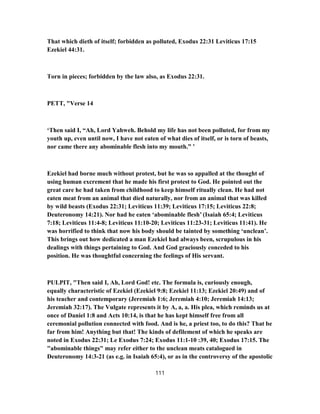 That which dieth of itself; forbidden as polluted, Exodus 22:31 Leviticus 17:15
Ezekiel 44:31.
Torn in pieces; forbidden by the law also, as Exodus 22:31.
PETT, "Verse 14
‘Then said I, “Ah, Lord Yahweh. Behold my life has not been polluted, for from my
youth up, even until now, I have not eaten of what dies of itself, or is torn of beasts,
nor came there any abominable flesh into my mouth.” ’
Ezekiel had borne much without protest, but he was so appalled at the thought of
using human excrement that he made his first protest to God. He pointed out the
great care he had taken from childhood to keep himself ritually clean. He had not
eaten meat from an animal that died naturally, nor from an animal that was killed
by wild beasts (Exodus 22:31; Leviticus 11:39; Leviticus 17:15; Leviticus 22:8;
Deuteronomy 14:21). Nor had he eaten ‘abominable flesh’ (Isaiah 65:4; Leviticus
7:18; Leviticus 11:4-8; Leviticus 11:10-20; Leviticus 11:23-31; Leviticus 11:41). He
was horrified to think that now his body should be tainted by something ‘unclean’.
This brings out how dedicated a man Ezekiel had always been, scrupulous in his
dealings with things pertaining to God. And God graciously conceded to his
position. He was thoughtful concerning the feelings of His servant.
PULPIT, "Then said I, Ah, Lord God! etc. The formula is, curiously enough,
equally characteristic of Ezekiel (Ezekiel 9:8; Ezekiel 11:13; Ezekiel 20:49) and of
his teacher and contemporary (Jeremiah 1:6; Jeremiah 4:10; Jeremiah 14:13;
Jeremiah 32:17). The Vulgate represents it by A, a, a. His plea, which reminds us at
once of Daniel 1:8 and Acts 10:14, is that he has kept himself free from all
ceremonial pollution connected with food. And is he, a priest too, to do this? That be
far from him! Anything but that! The kinds of defilement of which he speaks are
noted in Exodus 22:31; Le Exodus 7:24; Exodus 11:1-10 :39, 40; Exodus 17:15. The
"abominable things" may refer either to the unclean meats catalogued in
Deuteronomy 14:3-21 (as e.g. in Isaiah 65:4), or as in the controversy of the apostolic
111
 