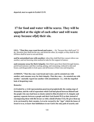 departed, meet us again in Ezekiel 12:19.
17 for food and water will be scarce. They will be
appalled at the sight of each other and will waste
away because of[d] their sin.
GILL, "That they may want bread and water,.... Or, "because they shall want" (l)
&c. therefore they shall eat the one, and drink the other, by weight; or they shall do this
till there shall be none to eat and drink:
and be astonished one with another; when they shall find they cannot relieve one
another; and not knowing what method to take for the support of nature:
and consume away for their iniquity; their flesh upon them black through famine,
putrid and noisome; and they wasting, pining, and consuming; reduced to skin and
bones; and disagreeable to look upon; and all because of their sins and iniquities.
JAMISON, "That they may want bread and water, and be astonied one with
another, and consume away for their iniquity. That they may ... be astonied one with
another - mutually regard one another with astonishment - i:e., with the stupefied
look of despairing want.
Remarks:
(1) Ezekiel by a vivid representation pourtrayed prophetically the coming siege of
Jerusalem, and the wall of separation which God had placed between Himself and
the people who once had been so closely united to Him (Ezekiel 4:1-3). Iniquity and
apostasy separate between a people and their God (Isaiah 59:2) so that, instead of
encompassing them with His favour as with a shield (Psalms 5:12), He gives them up
to be environed by their enemies. Let us he warned by the "sign" which the house of
Israel is to us, to know that faithfulness to our God is the only path of security and
120
 
