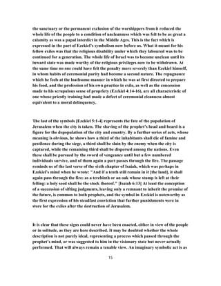 the sanctuary or the permanent exclusion of the worshippers from it reduced the
whole life of the people to a condition of uncleanness which was felt to be as great a
calamity as was a papal interdict in the Middle Ages. This is the fact which is
expressed in the part of Ezekiel’s symbolism now before us. What it meant for his
fellow exiles was that the religious disability under which they laboured was to be
continued for a generation. The whole life of Israel was to become unclean until its
inward state was made worthy of the religious privileges now to be withdrawn. At
the same time no one could have felt the penalty more severely than Ezekiel himself,
in whom habits of ceremonial purity had become a second nature. The repugnance
which he feels at the loathsome manner in which he was at first directed to prepare
his food, and the profession of his own practice in exile, as well as the concession
made to his scrupulous sense of propriety (Ezekiel 4:14-16), are all characteristic of
one whose priestly training had made a defect of ceremonial cleanness almost
equivalent to a moral delinquency.
The last of the symbols [Ezekiel 5:1-4] represents the fate of the population of
Jerusalem when the city is taken. The shaving of the prophet’s head and beard is a
figure for the depopulation of the city and country. By a further series of acts, whose
meaning is obvious, he shows how a third of the inhabitants shall die of famine and
pestilence during the siege, a third shall be slain by the enemy when the city is
captured, while the remaining third shall be dispersed among the nations. Even
these shall be pursued by the sword of vengeance until but a few numbered
individuals survive, and of them again a part passes through the fire. The passage
reminds us of the last verse of the sixth chapter of Isaiah, which was perhaps in
Ezekiel’s mind when he wrote: "And if a tenth still remain in it [the land], it shall
again pass through the fire: as a terebinth or an oak whose stump is left at their
felling: a holy seed shall be the stock thereof." [Isaiah 6:13] At least the conception
of a succession of sifting judgments, leaving only a remnant to inherit the promise of
the future, is common to both prophets, and the symbol in Ezekiel is noteworthy as
the first expression of his steadfast conviction that further punishments were in
store for the exiles after the destruction of Jerusalem.
It is clear that these signs could never have been enacted, either in view of the people
or in solitude, as they are here described. It may be doubted whether the whole
description is not purely ideal, representing a process which passed through the
prophet’s mind, or was suggested to him in the visionary state but never actually
performed. That will always remain a tenable view. An imaginary symbolic act is as
15
 