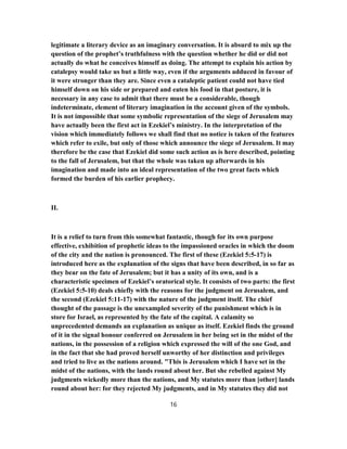 legitimate a literary device as an imaginary conversation. It is absurd to mix up the
question of the prophet’s truthfulness with the question whether he did or did not
actually do what he conceives himself as doing. The attempt to explain his action by
catalepsy would take us but a little way, even if the arguments adduced in favour of
it were stronger than they are. Since even a cataleptic patient could not have tied
himself down on his side or prepared and eaten his food in that posture, it is
necessary in any case to admit that there must be a considerable, though
indeterminate, element of literary imagination in the account given of the symbols.
It is not impossible that some symbolic representation of the siege of Jerusalem may
have actually been the first act in Ezekiel’s ministry. In the interpretation of the
vision which immediately follows we shall find that no notice is taken of the features
which refer to exile, but only of those which announce the siege of Jerusalem. It may
therefore be the case that Ezekiel did some such action as is here described, pointing
to the fall of Jerusalem, but that the whole was taken up afterwards in his
imagination and made into an ideal representation of the two great facts which
formed the burden of his earlier prophecy.
II.
It is a relief to turn from this somewhat fantastic, though for its own purpose
effective, exhibition of prophetic ideas to the impassioned oracles in which the doom
of the city and the nation is pronounced. The first of these (Ezekiel 5:5-17) is
introduced here as the explanation of the signs that have been described, in so far as
they bear on the fate of Jerusalem; but it has a unity of its own, and is a
characteristic specimen of Ezekiel’s oratorical style. It consists of two parts: the first
(Ezekiel 5:5-10) deals chiefly with the reasons for the judgment on Jerusalem, and
the second (Ezekiel 5:11-17) with the nature of the judgment itself. The chief
thought of the passage is the unexampled severity of the punishment which is in
store for Israel, as represented by the fate of the capital. A calamity so
unprecedented demands an explanation as unique as itself. Ezekiel finds the ground
of it in the signal honour conferred on Jerusalem in her being set in the midst of the
nations, in the possession of a religion which expressed the will of the one God, and
in the fact that she had proved herself unworthy of her distinction and privileges
and tried to live as the nations around. "This is Jerusalem which I have set in the
midst of the nations, with the lands round about her. But she rebelled against My
judgments wickedly more than the nations, and My statutes more than [other] lands
round about her: for they rejected My judgments, and in My statutes they did not
16
 