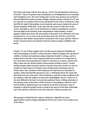 thy hands, and stamp with thy foot, and say, Aha for the abominations of the house
of Israeli." These are gestures and exclamations, not of indignation, but of contempt
and triumphant scorn. The same feeling and even the same gestures are ascribed to
Jehovah Himself in another passage of highly charged emotion. [Ezekiel 21:17] And
it is only fair to remember that it is the anticipation of the victory of Jehovah’s cause
that fills the mind of the prophet at such moments and seems to deaden the sense of
human sympathy within him. At the same time the victory of Jehovah was the
victory of prophecy, and in so far Smend may be right in regarding the words as
throwing light on the intensity of the antagonism in which prophecy and the
popular religion then stood. The devastation of the land is to be effected by the same
instruments as were at work in the destruction of the city: first the sword of the
Chaldaeans, then famine and pestilence among those who escape, until the whole of
Israel’s ancient territory lies desolate from the southern steppes to Riblah in the
north.
Chapter 7 is one of those singled out by Ewald as preserving most faithfully the
spirit and language of Ezekiel’s earlier utterances. Both in thought and expression it
exhibits a freedom and animation seldom attained in Ezekiel’s writings, and it is
evident that it must have been composed under keen emotion. It is comparatively
free from those stereotyped phrases which are elsewhere so common, and the style
falls at times into the rhythm which is characteristic of Hebrew poetry. Ezekiel
hardly perhaps attains to perfect mastery of poetic form, and even here we may be
sensible of a lack of power to blend a series of impressions and images into an
artistic unity. The vehemence of his feeling hurries him from one conception to
another, without giving full expression to any, or indicating clearly the connection
that leads from one to the other. This circumstance, and the corrupt condition of the
text together, make the chapter in some parts unintelligible, and as a whole one of
the most difficult in the book. In its present position it forms a fitting conclusion to
the opening section of the book. All the elements of the judgment which have just
been foretold are gathered up in one outburst of emotion, producing a song of
triumph in which the prophet seems to stand in the uproar of the final catastrophe
and exult amid the crash and wreck of the old order which is passing away.
The passage is divided into five stanzas, which may originally have been
approximately equal in length, although the first is now nearly twice as long as any
of the others.
19
 