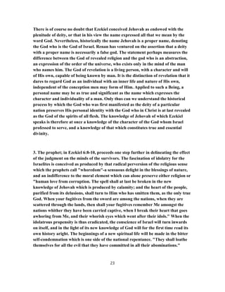 There is of course no doubt that Ezekiel conceived Jehovah as endowed with the
plenitude of deity, or that in his view the name expressed all that we mean by the
word God. Nevertheless, historically the name Jehovah is a proper name, denoting
the God who is the God of Israel. Renan has ventured on the assertion that a deity
with a proper name is necessarily a false god. The statement perhaps measures the
difference between the God of revealed religion and the god who is an abstraction,
an expression of the order of the universe, who exists only in the mind of the man
who names him. The God of revelation is a living person, with a character and will
of His own, capable of being known by man. It is the distinction of revelation that it
dares to regard God as an individual with an inner life and nature of His own,
independent of the conception men may form of Him. Applied to such a Being, a
personal name may be as true and significant as the name which expresses the
character and individuality of a man. Only thus can we understand the historical
process by which the God who was first manifested as the deity of a particular
nation preserves His personal identity with the God who in Christ is at last revealed
as the God of the spirits of all flesh. The knowledge of Jehovah of which Ezekiel
speaks is therefore at once a knowledge of the character of the God whom Israel
professed to serve, and a knowledge of that which constitutes true and essential
divinity.
3. The prophet; in Ezekiel 6:8-10, proceeds one step further in delineating the effect
of the judgment on the minds of the survivors. The fascination of idolatry for the
Israelites is conceived as produced by that radical perversion of the religious sense
which the prophets call "whoredom"-a sensuous delight in the blessings of nature,
and an indifference to the moral element which can alone preserve either religion or
"human love from corruption. The spell shall at last be broken in the new
knowledge of Jehovah which is produced by calamity; and the heart of the people,
purified from its delusions, shall turn to Him who has smitten them, as the only true
God. When your fugitives from the sword are among the nations, when they are
scattered through the lands, then shall your fugitives remember Me amongst the
nations whither they have been carried captive, when I break their heart that goes
awhoring from Me, and their whorish eyes which went after their idols." When the
idolatrous propensity is thus eradicated, the conscience of Israel will turn inwards
on itself, and in the light of its new knowledge of God will for the first time read its
own history aright. The beginnings of a new spiritual life will be made in the bitter
self-condemnation which is one side of the national repentance. "They shall loathe
themselves for all the evil that they have committed in all their abominations."
23
 