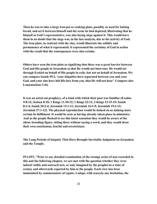 Then he was to take a large iron pot or cooking plate, possibly as used for baking
bread, and set it between himself and the scene he had depicted, illustrating that he
himself as God’s representative, was also laying siege against it. This would leave
them in no doubt that the siege was, in the last analysis, due to the activity of God.
The iron plate, in contrast with the clay, would illustrate the solidity and
permanence of what it represented. It represented the certainty of God in action
with the result that the consequences were also certain.
Others have seen the iron plate as signifying that there was a great barrier between
God and His people in Jerusalem so that He would not intervene. He would act
through Ezekiel on behalf of His people in exile, but not on behalf of Jerusalem. We
can compare Isaiah 59:2, ‘your iniquities have separated between you and your
God, and your sins have hid His face from you, that He will not hear’. Compare also
Lamentations 3:44.
It was an acted out prophecy, of a kind with which their past was familiar (Exodus
9:8-12; Joshua 8:18; 1 Kings 11:30-32; 1 Kings 22:11; 2 Kings 13:15-19; Isaiah
8:1-4; Isaiah 20:2-4; Jeremiah 13:1-11; Jeremiah 16:1-9; Jeremiah 19:1-11;
Jeremiah 27:1-12). The physical reproduction would be looked on as making more
certain its fulfilment. It would be seen as having already taken place in miniature.
And as the people flocked to see this latest sensation they would be aware of the
silent, brooding figure, sitting there without saying a word, and they would draw
their own conclusions, fearful and awestricken.
The Long Periods of Iniquity That Have Brought Inevitable Judgment on Jerusalem
and the Temple.
PULPIT, "Prior to any detailed examination of the strange series of acts recorded in
this and the following chapter, we are met with the question whether they were
indeed visible and outward acts, or only imagined by the prophet in a state of
ecstasy and afterwards reported by him to the people. Each view has been
maintained by commentators of repute. I adopt, with scarcely any hesitation, the
26
 