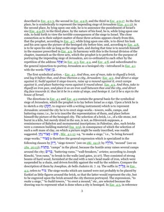 described in Eze_4:1-3, the second in Eze_4:4-8, and the third in Eze_4:9-17. In the first
place, he is symbolically to represent the impending siege of Jerusalem (Eze_4:1-3); in
the second place, by lying upon one side, he is to announce the punishment of Israel's
sin (Eze_4:4-8); in the third place, by the nature of his food, he is, while lying upon one
side, to hold forth to view the terrible consequences of the siege to Israel. The close
connection as to their subject-matter of these three actions appears clearly from this,
that the prophet, according to Eze_4:7, while lying upon one side, is to direct his look
and his arm upon the picture of the besieged city before him; and, according to Eze_4:8,
is to lie upon his side as long as the siege lasts, and during that time is to nourish himself
in the manner prescribed in Eze_4:9. In harmony with this is the formal division of the
chapter, inasmuch as the three acts, which the prophet is to perform for the purpose of
portraying the impending siege of Jerusalem, are co-ordinated to each other by the
repetition of the address ‫ה‬ ָ‫תּ‬ ַ‫א‬ ְ‫ו‬ in Eze_4:3, Eze_4:4, and Eze_4:8, and subordinated to
the general injunction-to portray Jerusalem as a besieged city - introduced in Eze_4:1
with the words ‫ה‬ ָ‫תּ‬ ַ‫א‬ ְ‫ו‬ ‫ן‬ ֶ‫ב‬ .
The first symbolical action. - Eze_4:1. And thou, son of man, take to thyself a brick,
and lay it before thee, and draw thereon a city, Jerusalem: Eze_4:2. And direct a siege
against it; build against it siege-towers, raise up a mound against it, erect camps
against it, and place battering-rams against it round about. Eze_4:3. And thou, take to
thyself an iron pan, and place it as an iron wall between thee and the city, and direct
thy face towards it; thus let it be in a state of siege, and besiege it. Let it be a sign to the
house of Israel.
The directions in Eze_4:1 and Eze_4:2 contain the general basis for the symbolical
siege of Jerusalem, which the prophet is to lay before Israel as a sign. Upon a brick he is
to sketch a city (‫ק‬ ַ‫ק‬ ָ‫,ח‬ to engrave with a writing instrument) which is to represent
Jerusalem: around the city he is to erect siege-works - towers, walls, camps, and
battering-rams; i.e., he is to inscribe the representation of them, and place before
himself the picture of the besieged city. The selection of a brick, i.e., of a tile-stone, not
burnt in a kiln, but merely dried in the sun, is not, as Hävernick supposes, a
reminiscence of Babylon and monumental inscriptions; in Palestine, also, such bricks
were a common building material (Isa_9:9), in consequence of which the selection of
such a soft mass of clay, on which a picture might be easily inscribed, was readily
suggested. ‫ן‬ ַ‫ָת‬‫נ‬ ‫ר‬ ‫צ‬ ָ‫מ‬ = ‫שׂוּם‬ , Mic_4:1-13 :14, “to make a siege,” i.e., “to bring forward
siege-works.” ‫ר‬ ‫צ‬ ָ‫מ‬ is therefore the general expression which is specialized in the
following clauses by ‫ֵק‬‫י‬ ָ‫,דּ‬ “siege-towers” (see on 2Ki_24:1); by ‫ה‬ָ‫ל‬ ְ‫ֹל‬‫ס‬, “mound” (see on
2Sa_20:15); ‫ת‬ ‫נ‬ֲ‫ח‬ ַ‫,מ‬ “camps” in the plural, because the hostile army raises several camps
around the city; ‫ים‬ ִ‫ר‬ָ‫,כּ‬ “battering-rams,” “wall-breakers,” arietes; according to Joseph
Kimchi, “iron rams,” to break in the walls (and gates, 21:27). They consisted of strong
beams of hard wood, furnished at the end with a ram's head made of iron, which were
suspended by a chain, and driven forcibly against the wall by the soldiers. Compare the
description of them by Josephus, de bello Judaico iii. 7. 19. The suffix in ָ‫יה‬ֶ‫ל‬ָ‫,ע‬ in Eze_
4:2, refers to ‫יר‬ ִ‫.ע‬ The siege-works which are named were not probably to be placed by
Ezekiel as little figures around the brick, so that the latter would represent the city, but
to be engraved upon the brick around the city thereon portrayed. The expressions, “to
make a siege,” “to build towers,” “to erect a mound,” etc., are selected because the
drawing was to represent what is done when a city is besieged. In Eze_4:3, in reference
3
 