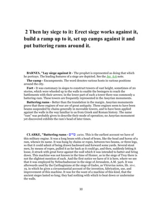 2 Then lay siege to it: Erect siege works against it,
build a ramp up to it, set up camps against it and
put battering rams around it.
BARNES, "Lay siege against it - The prophet is represented as doing that which
he portrays. The leading features of a siege are depicted. See the Jer_6:6 note.
The camp - Encampments. The word denotes various hosts in various positions
around the city.
Fort - It was customary in sieges to construct towers of vast height, sometimes of 20
stories, which were wheeled up to the walls to enable the besiegers to reach the
battlements with their arrows; in the lower part of such a tower there was commonly a
battering-ram. These towers are frequently represented in the Assyrian monuments.
Battering rams - Better than the translation in the margin. Assyrian monuments
prove that these engines of war are of great antiquity. These engines seem to have been
beams suspended by chains generally in moveable towers, and to have been applied
against the walls in the way familiar to us from Greek and Roman history. The name
“ram” was probably given to describe their mode of operation; no Assyrian monument
yet discovered exhibits the ram’s head of later times.
CLARKE, "Battering rams - ‫כרים‬ carim. This is the earliest account we have of
this military engine. It was a long beam with a head of brass, like the head and horns of a
ram, whence its name. It was hung by chains or ropes, between two beams, or three legs,
so that it could admit of being drawn backward and forward some yards. Several stout
men, by means of ropes, pulled it as far back as it could go, and then, suddenly letting it
loose, it struck with great force against the wall which it was intended to batter and bring
down. This machine was not known in the time of Homer, as in the siege of Troy there is
not the slightest mention of such. And the first notice we have of it is here, where we see
that it was employed by Nebuchadnezzar in the siege of Jerusalem, A.M. 3416. It was
afterwards used by the Carthaginians at the siege of Gades, as Vitruvius notes, lib. 10 c.
19, in which he gives a circumstantial account of the invention, fabrication, use, and
improvement of this machine. It was for the want of a machine of this kind, that the
ancient sieges lasted so long; they had nothing with which to beat down or undermine
the walls.
30
 