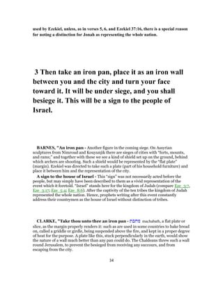 used by Ezekiel, unless, as in verses 5, 6, and Ezekiel 37:16, there is a special reason
for noting a distinction for Jonah as representing the whole nation.
3 Then take an iron pan, place it as an iron wall
between you and the city and turn your face
toward it. It will be under siege, and you shall
besiege it. This will be a sign to the people of
Israel.
BARNES, "An iron pan - Another figure in the coming siege. On Assyrian
sculptures from Nimroud and Kouyunjik there are sieges of cities with “forts, mounts,
and rams;” and together with these we see a kind of shield set up on the ground, behind
which archers are shooting. Such a shield would be represented by the “flat plate”
(margin). Ezekiel was directed to take such a plate (part of his household furniture) and
place it between him and the representation of the city.
A sign to the house of Israel - This “sign” was not necessarily acted before the
people, but may simply have been described to them as a vivid representation of the
event which it foretold. “Israel” stands here for the kingdom of Judah (compare Eze_3:7,
Eze_3:17; Eze_5:4; Eze_8:6). After the captivity of the ten tribes the kingdom of Judah
represented the whole nation. Hence, prophets writing after this event constantly
address their countrymen as the house of Israel without distinction of tribes.
CLARKE, "Take thou unto thee an iron pan - ‫מחבת‬ machabath, a flat plate or
slice, as the margin properly renders it: such as are used in some countries to bake bread
on, called a griddle or girdle, being suspended above the fire, and kept in a proper degree
of heat for the purpose. A plate like this, stuck perpendicularly in the earth, would show
the nature of a wall much better than any pan could do. The Chaldeans threw such a wall
round Jerusalem, to prevent the besieged from receiving any succours, and from
escaping from the city.
34
 