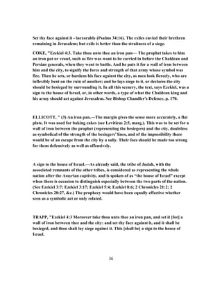 Set thy face against it - inexorably (Psalms 34:16). The exiles envied their brethren
remaining in Jerusalem; but exile is better than the straitness of a siege.
COKE, "Ezekiel 4:3. Take thou unto thee an iron pan— The prophet takes to him
an iron pot or vessel, such as fire was wont to be carried in before the Chaldean and
Persian generals, when they went to battle. And he puts it for a wall of iron between
him and the city, to signify the force and strength of that army whose symbol was
fire. Then he sets, or hardens his face against the city, as men look fiercely, who are
inflexibly bent on the ruin of another; and he lays siege to it, or declares the city
should be besieged by surrounding it. In all this scenery, the text, says Ezekiel, was a
sign to the house of Israel, or, in other words, a type of what the Chaldean king and
his army should act against Jerusalem. See Bishop Chandler's Defence, p. 170.
ELLICOTT, " (3) An iron pan.—The margin gives the sense more accurately, a flat
plate. It was used for baking cakes (see Leviticus 2:5, marg.). This was to be set for a
wall of iron between the prophet (representing the besiegers) and the city, doubtless
as symbolical of the strength of the besiegers’ lines, and of the impossibility there
would be of an escape from the city by a sally. Their foes should be made too strong
for them defensively as well as offensively.
A sign to the house of Israel.—As already said, the tribe of Judah, with the
associated remnants of the other tribes, is considered as representing the whole
nation after the Assyrian captivity, and is spoken of as “the house of Israel” except
when there is occasion to distinguish especially between the two parts of the nation.
(See Ezekiel 3:7; Ezekiel 3:17; Ezekiel 5:4; Ezekiel 8:6; 2 Chronicles 21:2; 2
Chronicles 28:27, &c.) The prophecy would have been equally effective whether
seen as a symbolic act or only related.
TRAPP, "Ezekiel 4:3 Moreover take thou unto thee an iron pan, and set it [for] a
wall of iron between thee and the city: and set thy face against it, and it shall be
besieged, and thou shalt lay siege against it. This [shall be] a sign to the house of
Israel.
36
 