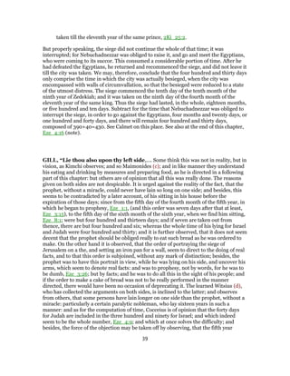 taken till the eleventh year of the same prince, 2Ki_25:2.
But properly speaking, the siege did not continue the whole of that time; it was
interrupted; for Nebuchadnezzar was obliged to raise it, and go and meet the Egyptians,
who were coming to its succor. This consumed a considerable portion of time. After he
had defeated the Egyptians, he returned and recommenced the siege, and did not leave it
till the city was taken. We may, therefore, conclude that the four hundred and thirty days
only comprise the time in which the city was actually besieged, when the city was
encompassed with walls of circumvallation, so that the besieged were reduced to a state
of the utmost distress. The siege commenced the tenth day of the tenth month of the
ninth year of Zedekiah; and it was taken on the ninth day of the fourth month of the
eleventh year of the same king. Thus the siege had lasted, in the whole, eighteen months,
or five hundred and ten days. Subtract for the time that Nebuchadnezzar was obliged to
interrupt the siege, in order to go against the Egyptians, four months and twenty days, or
one hundred and forty days, and there will remain four hundred and thirty days,
composed of 390+40=430. See Calmet on this place. See also at the end of this chapter,
Eze_4:16 (note).
GILL, “Lie thou also upon thy left side,.... Some think this was not in reality, but in
vision, as Kimchi observes; and so Maimonides (c); and in like manner they understand
his eating and drinking by measures and preparing food, as he is directed in a following
part of this chapter: but others are of opinion that all this was really done. The reasons
given on both sides are not despicable. It is urged against the reality of the fact, that the
prophet, without a miracle, could never have lain so long on one side; and besides, this
seems to be contradicted by a later account, of his sitting in his house before the
expiration of those days; since from the fifth day of the fourth month of the fifth year, in
which he began to prophesy, Eze_1:1, (and this order was seven days after that at least,
Eze_3:15), to the fifth day of the sixth month of the sixth year, when we find him sitting,
Eze_8:1; were but four hundred and thirteen days; and if seven are taken out from
thence, there are but four hundred and six; whereas the whole time of his lying for Israel
and Judah were four hundred and thirty; and it is further observed, that it does not seem
decent that the prophet should be obliged really to eat such bread as he was ordered to
make. On the other hand it is observed, that the order of portraying the siege of
Jerusalem on a the, and setting an iron pan for a wall, seem to direct to the doing of real
facts, and to that this order is subjoined, without any mark of distinction; besides, the
prophet was to have this portrait in view, while he was lying on his side, and uncover his
arms, which seem to denote real facts: and was to prophesy, not by words, for he was to
be dumb, Eze_3:26; but by facts; and he was to do all this in the sight of his people; and
if the order to make a cake of bread was not to be really performed in the manner
directed, there would have been no occasion of deprecating it. The learned Witsius (d),
who has collected the arguments on both sides, is inclined to the latter; and observes
from others, that some persons have lain longer on one side than the prophet, without a
miracle: particularly a certain paralytic nobleman, who lay sixteen years in such a
manner: and as for the computation of time, Cocceius is of opinion that the forty days
for Judah are included in the three hundred and ninety for Israel; and which indeed
seem to be the whole number, Eze_4:9; and which at once solves the difficulty; and
besides, the force of the objection may be taken off by observing, that the fifth year
39
 