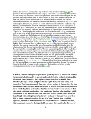 to this, the inscribed picture of the city is at once termed “city,” and in Eze_4:7 the
picture of the besieged Jerusalem, “the siege of Jerusalem.” The meaning of the picture
is clear. Every one who saw it was to recognise that Jerusalem will be besieged. But the
prophet is to do still more; he is to take in hand the siege itself, and to carry it out. To
that end, he is to placed an iron pan as an iron wall between himself and the city
sketched on the brick, and direct his countenance stedfastly towards the city (‫ין‬ ִ‫כ‬ ֵ‫,)ה‬ and
so besiege it. The iron pan, erected as a wall, is to represent neither the wall of the city
(Ewald) nor the enemies' rampart, for this was already depicted on the brick; while to
represent it, i.e., the city wall, as “iron,” i.e., immoveably fast, would be contrary to the
meaning of the prophecy. The iron wall represents, as Rosenmüller, after the hints of
Theodoret, Cornelius a Lapide, and others, has already observed, a firm, impregnable
wall of partition, which the prophet as messenger and representative of God is to raise
between himself and the beleaguered city, ut significaret, quasi ferreum murum
interjectum esse cives inter et se, i.e., Deum Deique decretum et sententiam contra illos
latam esse irrevocabilem, nec Deum civium preces et querimonias auditurum aut iis ad
misericordiam flectendum. Cf. Isa_59:2; Lam_3:44. ‫ת‬ ַ‫ב‬ֲ‫ח‬ ַ‫,מ‬ “pan,” i.e., an iron plate for
baking their loaves and slices of cakes; see on Lev_2:5. The selection of such an iron
plate for the purpose mentioned is not to be explained, as Kliefoth thinks, from the
circumstance that the pan is primarily to serve the prophet for preparing his food while
he is occupied in completing his sketch. The text says nothing of that. If he were to have
employed the pan for such a purpose, he could not, at the same time, have placed it as a
wall between himself and the city. The choice is to be explained simply from this, that
such a plate was to be found in every household, and was quite fitted for the object
intended. If any other symbolical element is contained on it, the hard ignoble metal
might, perhaps, with Grotius, be taken to typify the hard, wicked heart of the inhabitants
of Jerusalem; cf. Eze_22:18; Jer_15:12. The symbolical siege of Jerusalem is to be a sign
for the house of Israel, i.e., a pre-announcement of its impending destiny. The house of
Israel is the whole covenant people, not merely the ten tribes as in Eze_4:5, in
contradistinction to the house of Judah (Eze_4:6).
CALVIN, "Here God begins to speak more openly by means of his servant, and not
to speak only, but to signify by an outward symbol what he wishes to be uttered by
his mouth. Hence he orders the Prophet to paint Jerusalem on a brick Take
therefore, he says, a brick, and place it in thy sight: then paint on it a city, even
Jerusalem This is one command: then erect a tower against it. He describes the form
of ancient warfare; for then when they wished to besiege cities, they erected mounds
from which they filled up trenches: then they moved about wooden towers, so that
they might collect the soldiers into close bands, and they had other machines which
are not now in use. For fire-arms took away that ancient art of warfare. But God
here Simply wishes the picture of a city to be besieged by Ezekiel. Then he orders
him to set up a pan or iron plate, like a wall of iron This had been a childish
spectacle, unless God had commanded the Prophet to act so. And hence we infer,
that sacraments cannot be distinguished from empty shows, unless by the word of
4
 