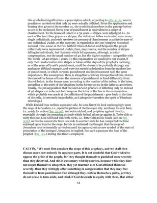 this symbolical signification - a prescription which, according to 2Co_11:24, was in
practice so carried out that only 39 were actually inflicted. From the application and
bearing thus given to the number 40, the symbolical numbers in the passage before
us are to be explained. Every year of punishment is equivalent to a stripe of
chastisement. To the house of Israel 10 x 39 years = stripes, were adjudged, i.e., to
each of the ten tribes 39 years = stripes; the individual tribes are treated as so many
single individuals, and each receives the amount of chastisement usual in the case of
one individual. Judah, on the contrary, is regarded as the one complete historical
national tribe, cause in the two faithful tribes of Judah and Benjamin the people
collectively were represented. Judah, then, may receive, not the number of stripes
falling to individuals, but that only which fell upon one, although, as a fair
compensation, not the usual number of 40, but the higher number - compatible with
the Torah - of 40 stripes = years. To this explanation we would give our assent, if
only the transformation into stripes or blows of the days of the prophet's reclining,
or of the years of Israel's punishment, could be shown to be probable through any
analogous Biblical example, and were not merely a deduction from the modern law
of punishment, in which corporal punishment and imprisonment hold the same
importance. The assumption, then, is altogether arbitrary irrespective of this, that in
the case of the house of Israel the measure of punishment is fixed differently from
that of Judah; in the former case, according to the number of the tribes; in the latter,
according to the unity of the kingdom: in the former at 39, in the latter at 40 stripes.
Finally, the presupposition that the later Jewish practice of inflicting only 30 instead
of 40 stripes - in order not to transgress the letter of the law in the enumeration
which probably was made at the infliction of the punishment - goes back to the time
of the exile, is extremely improbable, as it altogether breathes the spirit of Pharisaic
micrology.)
While Ezekiel thus reclines upon one side, he is to direct his look unchangingly upon
the siege of Jerusalem, i.e., upon the picture of the besieged city, and keep his arm bare,
i.e., ready for action (Isa_52:10), and outstretched, and prophesy against the city,
especially through the menacing attitude which he had taken up against it. To be able to
carry this out, God will bind him with cords, i.e., fetter him to his couch (see on Eze_
3:25), so that he cannot stir from one side to another until he has completed the time
enjoined upon him for the siege. In this is contained the thought that the siege of
Jerusalem is to be mentally carried on until its capture; but no new symbol of the state of
prostration of the besieged Jerusalem is implied. For such a purpose the food of the
prophet (Eze_4:9.) during this time is employed.
CALVIN, "We must first consider the scope of this prophecy, and we shall then
discuss more conveniently its separate parts. It is not doubtful that God wished to
oppose the pride of the people, for they thought themselves punished more severely
than they deserved. And this is customary with hypocrites, because while they dare
not acquit themselves altogether, they yet murmur as if God afflicted them too
severely, then they willingly offer something in compensation that they may free
themselves from punishment. For although they confess themselves guilty, yet they
do not cease to turn aside, and think if God descends to equity with them, that either
44
 
