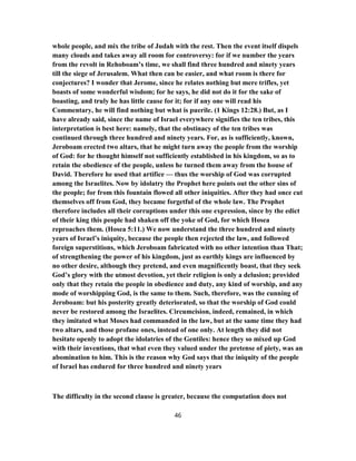 whole people, and mix the tribe of Judah with the rest. Then the event itself dispels
many clouds and takes away all room for controversy: for if we number the years
from the revolt in Rehoboam’s time, we shall find three hundred and ninety years
till the siege of Jerusalem. What then can be easier, and what room is there for
conjectures? I wonder that Jerome, since he relates nothing but mere trifles, yet
boasts of some wonderful wisdom; for he says, he did not do it for the sake of
boasting, and truly he has little cause for it; for if any one will read his
Commentary, he will find nothing but what is puerile. (1 Kings 12:28.) But, as I
have already said, since the name of Israel everywhere signifies the ten tribes, this
interpretation is best here: namely, that the obstinacy of the ten tribes was
continued through three hundred and ninety years. For, as is sufficiently, known,
Jeroboam erected two altars, that he might turn away the people from the worship
of God: for he thought himself not sufficiently established in his kingdom, so as to
retain the obedience of the people, unless he turned them away from the house of
David. Therefore he used that artifice — thus the worship of God was corrupted
among the Israelites. Now by idolatry the Prophet here points out the other sins of
the people; for from this fountain flowed all other iniquities. After they had once cut
themselves off from God, they became forgetful of the whole law. The Prophet
therefore includes all their corruptions under this one expression, since by the edict
of their king this people had shaken off the yoke of God, for which Hosea
reproaches them. (Hosea 5:11.) We now understand the three hundred and ninety
years of Israel’s iniquity, because the people then rejected the law, and followed
foreign superstitions, which Jeroboam fabricated with no other intention than That;
of strengthening the power of his kingdom, just as earthly kings are influenced by
no other desire, although they pretend, and even magnificently boast, that they seek
God’s glory with the utmost devotion, yet their religion is only a delusion; provided
only that they retain the people in obedience and duty, any kind of worship, and any
mode of worshipping God, is the same to them. Such, therefore, was the cunning of
Jeroboam: but his posterity greatly deteriorated, so that the worship of God could
never be restored among the Israelites. Circumcision, indeed, remained, in which
they imitated what Moses had commanded in the law, but at the same time they had
two altars, and those profane ones, instead of one only. At length they did not
hesitate openly to adopt the idolatries of the Gentiles: hence they so mixed up God
with their inventions, that what even they valued under the pretense of piety, was an
abomination to him. This is the reason why God says that the iniquity of the people
of Israel has endured for three hundred and ninety years
The difficulty in the second clause is greater, because the computation does not
46
 
