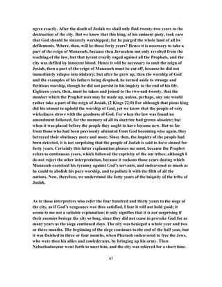 agree exactly. After the death of Josiah we shall only find twenty-two years to the
destruction of the city. But we know that this king, of his eminent piety, took care
that God should be sincerely worshipped; for he purged the whole land of all its
defilements. Where, then, will be those forty years? Hence it is necessary to take a
part of the reign of Manasseh, because then Jerusalem not only revolted from the
teaching of the law, but that tyrant cruelly raged against all the Prophets, and the
city was defiled by innocent blood. Hence it will be necessary to omit the reign of
Josiah, then a part of the reign of Manasseh must be cut off, because he did not
immediately relapse into idolatry; but after he grew up, then the worship of God
and the examples of his fathers being despised, he turned aside to strange and
fictitious worship, though he did not persist in his impiety to the end of his life.
Eighteen years, then, must be taken and joined to the two-and-twenty, that the
number which the Prophet uses may be made up, unless, perhaps, any one would
rather take a part of the reign of Josiah. (2 Kings 22:0) For although that pious king
did his utmost to uphold the worship of God, yet we know that the people of very
wickedness strove with the goodness of God. For when the law was found no
amendment followed, for the memory of all its doctrine had grown obsolete; but
when it was placed before the people they ought to have become new. But so far
from those who had been previously alienated from God becoming wise again, they
betrayed their obstinacy more and more. Since then, the impiety of the people had
been detected, it is not surprising that the people of Judah is said to have sinned for
forty years. Certainly this latter explanation pleases me most, because the Prophet
refers to continuous years, which followed the captivity of the ten tribes; although I
do not reject the other interpretation, because it reckons those years during which
Manasseh exercised his tyranny against God’s servants, and endeavored as much as
he could to abolish his pure worship, and to pollute it with the filth of all the
nations. Now, therefore, we understand the forty years of the iniquity of the tribe of
Judah.
As to those interpreters who refer the four hundred and thirty years to the siege of
the city, as if God’s vengeance was thus satisfied, I fear it will not hold good; it
seems to me not a suitable explanation; it only signifies that it is not surprising if
their enemies besiege the city so long, since they did not cease to provoke God for as
many years as the siege continued days. The city was besieged a whole year and two
or three months. The beginning of the siege continues to the end of the half year, but
it was finished in three or four months, when Pharaoh endeavored to free the Jews,
who were then his allies and confederates, by bringing up his army. Then
Nebuchadnezzar went forth to meet him, and the city was relieved for a short time.
47
 