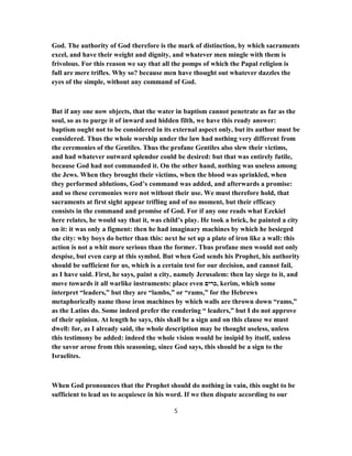 God. The authority of God therefore is the mark of distinction, by which sacraments
excel, and have their weight and dignity, and whatever men mingle with them is
frivolous. For this reason we say that all the pomps of which the Papal religion is
full are mere trifles. Why so? because men have thought out whatever dazzles the
eyes of the simple, without any command of God.
But if any one now objects, that the water in baptism cannot penetrate as far as the
soul, so as to purge it of inward and hidden filth, we have this ready answer:
baptism ought not to be considered in its external aspect only, but its author must be
considered. Thus the whole worship under the law had nothing very different from
the ceremonies of the Gentiles. Thus the profane Gentiles also slew their victims,
and had whatever outward splendor could be desired: but that was entirely futile,
because God had not commanded it. On the other hand, nothing was useless among
the Jews. When they brought their victims, when the blood was sprinkled, when
they performed ablutions, God’s command was added, and afterwards a promise:
and so these ceremonies were not without their use. We must therefore hold, that
sacraments at first sight appear trifling and of no moment, but their efficacy
consists in the command and promise of God. For if any one reads what Ezekiel
here relates, he would say that it, was child’s play. He took a brick, he painted a city
on it: it was only a figment: then he had imaginary machines by which he besieged
the city: why boys do better than this: next he set up a plate of iron like a wall: this
action is not a whit more serious than the former. Thus profane men would not only
despise, but even carp at this symbol. But when God sends his Prophet, his authority
should be sufficient for us, which is a certain test for our decision, and cannot fail,
as I have said. First, he says, paint a city, namely Jerusalem: then lay siege to it, and
move towards it all warlike instruments: place even ‫,כרים‬ kerim, which some
interpret “leaders,” but they are “lambs,” or “rams,” for the Hebrews
metaphorically name those iron machines by which walls are thrown down “rams,”
as the Latins do. Some indeed prefer the rendering “ leaders,” but I do not approve
of their opinion. At length he says, this shall be a sign and on this clause we must
dwell: for, as I already said, the whole description may be thought useless, unless
this testimony be added: indeed the whole vision would be insipid by itself, unless
the savor arose from this seasoning, since God says, this should be a sign to the
Israelites.
When God pronounces that the Prophet should do nothing in vain, this ought to be
sufficient to lead us to acquiesce in his word. If we then dispute according to our
5
 