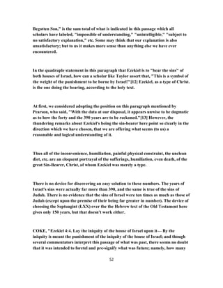 Begotten Son," is the sum total of what is indicated in this passage which all
scholars have labeled, "impossible of understanding," "unintelligible," "subject to
no satisfactory explanation," etc. Some may think that our explanation is also
unsatisfactory; but to us it makes more sense than anything else we have ever
encountered.
In the quadruple statement in this paragraph that Ezekiel is to "bear the sins" of
both houses of Israel, how can a scholar like Taylor assert that, "This is a symbol of
the weight of the punishment to be borne by Israel!"[12] Ezekiel, as a type of Christ.
is the one doing the bearing, according to the holy text.
At first, we considered adopting the position on this paragraph mentioned by
Pearson, who said, "With the data at our disposal, it appears unwise to be dogmatic
as to how the forty and the 390 years are to be reckoned."[13] However, the
thundering remarks about Ezekiel's being the sin-bearer here point so clearly in the
direction which we have chosen, that we are offering what seems (to us) a
reasonable and logical understanding of it.
Thus all of the inconvenience, humiliation, painful physical constraint, the unclean
diet, etc. are an eloquent portrayal of the sufferings, humiliation, even death, of the
great Sin-Bearer, Christ, of whom Ezekiel was merely a type.
There is no device for discovering an easy solution to these numbers. The years of
Israel's sins were actually far more than 390, and the same is true of the sins of
Judah. There is no evidence that the sins of Israel were ten times as much as those of
Judah (except upon the premise of their being far greater in number). The device of
choosing the Septuagint (LXX) over the the Hebrew text of the Old Testament here
gives only 150 years, but that doesn't work either.
COKE, "Ezekiel 4:4. Lay the iniquity of the house of Israel upon it— By the
iniquity is meant the punishment of the iniquity of the house of Israel; and though
several commentators interpret this passage of what was past, there seems no doubt
that it was intended to foretel and pre-signify what was future; namely, how many
52
 