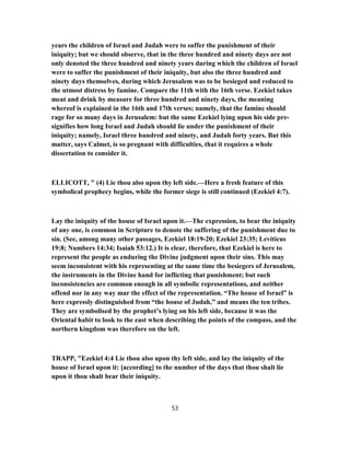 years the children of Israel and Judah were to suffer the punishment of their
iniquity; but we should observe, that in the three hundred and ninety days are not
only denoted the three hundred and ninety years during which the children of Israel
were to suffer the punishment of their iniquity, but also the three hundred and
ninety days themselves, during which Jerusalem was to be besieged and reduced to
the utmost distress by famine. Compare the 11th with the 16th verse. Ezekiel takes
meat and drink by measure for three hundred and ninety days, the meaning
whereof is explained in the 16th and 17th verses; namely, that the famine should
rage for so many days in Jerusalem: but the same Ezekiel lying upon his side pre-
signifies how long Israel and Judah should lie under the punishment of their
iniquity; namely, Israel three hundred and ninety, and Judah forty years. But this
matter, says Calmet, is so pregnant with difficulties, that it requires a whole
dissertation to consider it.
ELLICOTT, " (4) Lie thou also upon thy left side.—Here a fresh feature of this
symbolical prophecy begins, while the former siege is still continued (Ezekiel 4:7).
Lay the iniquity of the house of Israel upon it.—The expression, to bear the iniquity
of any one, is common in Scripture to denote the suffering of the punishment due to
sin. (See, among many other passages, Ezekiel 18:19-20; Ezekiel 23:35; Leviticus
19:8; Numbers 14:34; Isaiah 53:12.) It is clear, therefore, that Ezekiel is here to
represent the people as enduring the Divine judgment upon their sins. This may
seem inconsistent with his representing at the same time the besiegers of Jerusalem,
the instruments in the Divine hand for inflicting that punishment; but such
inconsistencies are common enough in all symbolic representations, and neither
offend nor in any way mar the effect of the representation. “The house of Israel” is
here expressly distinguished from “the house of Judah,” and means the ten tribes.
They are symbolised by the prophet’s lying on his left side, because it was the
Oriental habit to look to the east when describing the points of the compass, and the
northern kingdom was therefore on the left.
TRAPP, "Ezekiel 4:4 Lie thou also upon thy left side, and lay the iniquity of the
house of Israel upon it: [according] to the number of the days that thou shalt lie
upon it thou shalt bear their iniquity.
53
 