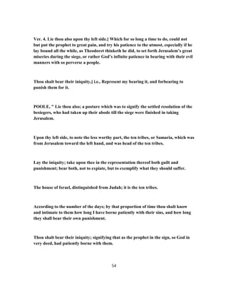 Ver. 4. Lie thou also upon thy left side.] Which for so long a time to do, could not
but put the prophet to great pain, and try his patience to the utmost, especially if he
lay bound all the while, as Theodoret thinketh he did, to set forth Jerusalem’s great
miseries during the siege, or rather God’s infinite patience in bearing with their evil
manners with so perverse a people.
Thou shalt bear their iniquity,] i.e., Represent my bearing it, and forbearing to
punish them for it.
POOLE, " Lie thou also; a posture which was to signify the settled resolution of the
besiegers, who had taken up their abode till the siege were finished in taking
Jerusalem.
Upon thy left side, to note the less worthy part, the ten tribes, or Samaria, which was
from Jerusalem toward the left hand, and was head of the ten tribes.
Lay the iniquity; take upon thee in the representation thereof both guilt and
punishment; bear both, not to expiate, but to exemplify what they should suffer.
The house of Israel, distinguished from Judah; it is the ten tribes.
According to the number of the days; by that proportion of time thou shalt know
and intimate to them how long I have borne patiently with their sins, and how long
they shall bear their own punishment.
Thou shalt bear their iniquity; signifying that as the prophet in the sign, so God in
very deed, had patiently borne with them.
54
 