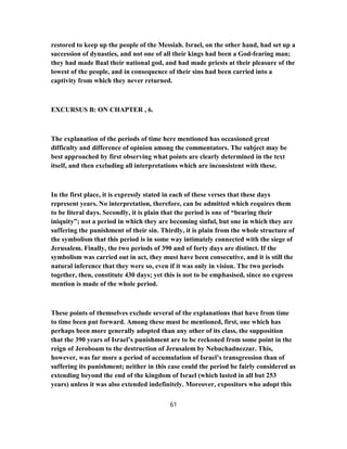 restored to keep up the people of the Messiah. Israel, on the other hand, had set up a
succession of dynasties, and not one of all their kings had been a God-fearing man;
they had made Baal their national god, and had made priests at their pleasure of the
lowest of the people, and in consequence of their sins had been carried into a
captivity from which they never returned.
EXCURSUS B: ON CHAPTER , 6.
The explanation of the periods of time here mentioned has occasioned great
difficulty and difference of opinion among the commentators. The subject may be
best approached by first observing what points are clearly determined in the text
itself, and then excluding all interpretations which are inconsistent with these.
In the first place, it is expressly stated in each of these verses that these days
represent years. No interpretation, therefore, can be admitted which requires them
to be literal days. Secondly, it is plain that the period is one of “bearing their
iniquity”; not a period in which they are becoming sinful, but one in which they are
suffering the punishment of their sin. Thirdly, it is plain from the whole structure of
the symbolism that this period is in some way intimately connected with the siege of
Jerusalem. Finally, the two periods of 390 and of forty days are distinct. If the
symbolism was carried out in act, they must have been consecutive, and it is still the
natural inference that they were so, even if it was only in vision. The two periods
together, then, constitute 430 days; yet this is not to be emphasised, since no express
mention is made of the whole period.
These points of themselves exclude several of the explanations that have from time
to time been put forward. Among these must be mentioned, first, one which has
perhaps been more generally adopted than any other of its class, the supposition
that the 390 years of Israel’s punishment are to be reckoned from some point in the
reign of Jeroboam to the destruction of Jerusalem by Nebuchadnezzar. This,
however, was far more a period of accumulation of Israel’s transgression than of
suffering its punishment; neither in this case could the period be fairly considered as
extending beyond the end of the kingdom of Israel (which lasted in all but 253
years) unless it was also extended indefinitely. Moreover, expositors who adopt this
61
 