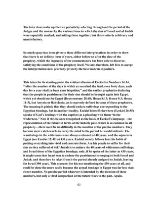 The later Jews make up the two periods by selecting throughout the period of the
Judges and the monarchy the various times in which the sins of Israel and of Judah
were especially marked, and adding these together; but this is utterly arbitrary and
unsatisfactory.
So much space has been given to these different interpretations in order to show
that there is no definite term of years, either before or after the date of the
prophecy, which the ingenuity of the commentators has been able to discover,
satisfying the conditions of the prophecy itself. We are, therefore, left free to accept
the interpretation now generally given by the best modern expositors.
This takes for its starting-point the evident allusion of Ezekiel to Numbers 14:14,
“After the number of the days in which ye searched the land, even forty days, each
day for a year shall ye bear your iniquities;” and the earlier prophecies declaring
that the people in punishment for their sins should be brought again into Egypt,
which yet should not be Egypt (Deuteronomy 28:68; Hosea 8:13; Hosea 9:3; Hosea
11:5), but Assyria or Babylonia, as is expressly defined in some of these prophecies.
The meaning is plainly that they should endure sufferings corresponding to the
Egyptian bondage, but in another locality. Ezekiel himself elsewhere (Ezekiel 20:35)
speaks of God’s dealings with the captives as a pleading with them “in the
wilderness.” Now if this be once recognised as the basis of Ezekiel’s language—the
representation of the future in terms of the historic past, which is so common in all
prophecy—there need be no difficulty in the mention of the precise numbers. They
become mere catch-words to carry the mind to the period he would indicate. The
wanderings in the wilderness were always reckoned at 40 years, and the sojourn in
Egypt (see Exodus 12:40) at 430 years. Ezekiel merely follows here his habit of
putting everything into vivid and concrete form. Are his people to suffer for their
sins as they suffered of old? Judah is to endure the 40 years of wilderness sufferings,
and Israel those of the Egyptian bondage; only, if he spoke of the latter as 430 years,
it might seem that Israel was to endure the punishment belonging to both Israel and
Judah, and therefore he takes from it the period already assigned to Judah, leaving
for Israel 390 years. This accounts for his not mentioning the 430 years at all, and
could be done the more easily because the actual bondage in Egypt was far less than
either number. No precise period whatever is intended by the mention of these
numbers, but only a vivid comparison of the future woes to the past. Again,
63
 