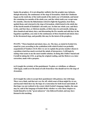 begins his prophecy. It is not altogether unlikely that the prophet may intimate,
though obscurely, the continuance of the siege of Jerusalem, which the Chaldeans
began on the tenth day of the tenth month of the ninth year of Zedekiah, and lasted
the remaining two months of the ninth year, and the whole tenth year except some
five months, wherein the Babylonians retired to fight the Egyptians, beat them,
spoiled them, and returned to the siege of Jerusalem, which lasted to the ninth day
of the fourth month of Zedekiah’s eleventh year. So that one whole year, and three
weeks, and four days, or thirteen months, at thirty days in each month, taking up
three hundred and ninety days, and discounting the five months and odd days in the
Egyptian expedition, you come to the continuance of three hundred and ninety days
in the threatened siege, and possibly this may be the intent of the prophecy.
PULPIT, "Three hundred and ninety days, etc. The days, as stated in Ezekiel 4:6,
stand for years according to the symbolism (with which Ezekiel was probably
acquainted) of Numbers 14:34. How we are to explain the precise number chosen is
a problem winch has much exercised the minds of interpreters. I will begin by
stating what seems to me the most tenable solution. In doing this I follow Smend and
Cornill in taking the LXX. as giving the original reading, and the Hebrew as a later
correction, made with a purpose.
(a) It taught the certainty of the punishment. No plots, or rebellions, or alliances
with Egypt, could avert the doom of exile from these who should survive the siege of
Jerusalem.
(b) It taught the exiles to accept their punishment with patience, but with hope.
There was a limit, and that not very far off, which some of them might live to see,
and beyond which there lay the hope of a restoration for both Israel and Judah. If
that hope was not realized to the extent which Ezekiel's language impiles, the same
may be, said of the language of Isaiah 40-66; whether we refer those chapters to
Isaiah himself or to the "great unknown" who followed Ezekiel, and may have
listened to his teaching.
65
 