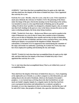 JAMISON, "And when thou hast accomplished them, lie again on thy right side,
and thou shalt bear the iniquity of the house of Judah forty days: I have appointed
thee each day for a year.
Each day for a year - literally, a day for a year, a day for a year. Twice repeated, to
mark more distinctly the reference to Numbers 14:34. The picturing of the future
under the image of the past, wherein the meaning was far from lying on the surface,
was intended to arouse to a less superficial mode of thinking, just as the partial
vailing of truth in Jesus' parables was designed to, stimulate inquiry; also, to remind
men that God's dealings in the past are a key to the future, because He moves on the
same everlasting principles, the forms alone being transitory.
COKE, "Ezekiel 4:6. Forty days— Reckon near fifteen years and six months in the
reign of Manasseh, two years in that of Amon, three months in that of Jehoahaz,
eleven years in that of Jehoiakim, three months and ten days in that of Jehoiachin,
and eleven years in that of Zedekiah; and there arises a period of forty years, during
which gross idolatry was practised in the kingdom of Judah. Manasseh's
reformation, 2 Chronicles 33:13 is supposed to have lasted during the remainder of
his reign; and Josiah was uniformly a good king. Ib. Ezekiel 34:2. Forty days may
have been employed in spoiling and desolating the city and temple.
TRAPP, "Ezekiel 4:6 And when thou hast accomplished them, lie again on thy right
side, and thou shalt bear the iniquity of the house of Judah forty days: I have
appointed thee each day for a year.
Ver. 6. And when thou hast accomplished them.] That is, art within forty years of
accomplishing them.
Thou shalt bear the iniquity of the house of Judah forty days,] i.e., Years, beginning
at the eighteenth year of Josiah; or, as others compute it, at his thirteenth year, and
ending them in the eleventh of Zedekiah, which are the bounds of Jeremiah’s
prophecy. A very learned man yet living observeth, that God doth here set and
mark out Judah’s singular iniquity by a singular mark; for that they had forty
years so pregnant instructions and admonitions by so eminent a prophet as
Jeremiah, yet were they impenitent to their own destruction. And the like may well
be said of Dr Ussher, that prophet of Ireland, who, upon the toleration of Popery
67
 
