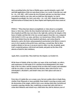 there, preaching before the State at Dublin upon a special solemnity, made a full
and bold application of this text unto them in these very words: From this year, said
he - viz., A.D. 1601 - will I reckon the sin of Ireland; and dare say that those whom
you embrace shall be your ruin, and you shall bear this iniquity. (a) And it
happened accordingly; for, forty years after - viz., A.D. 1641 - began the rebellion
and destruction of Ireland, done by those Papists and Popish priests then connived
at.
POOLE, " When thou hast almost accomplished, or when about to accomplish
them, i.e. forty days, before the three hundred and ninety do expire, at the end of
three hundred and fifty days turn thou to thy right side, and bear the iniquity of the
house of Judah; and that this is the true account appears from this verse, compared
with Ezekiel 1:1,2 8:1, say some, and those very learned men. Others will have the
forty days distinct from the three hundred and ninety, and reckon them by
themselves, and so the better and grammatical construction in the Hebrew seems to
carry it, for it speaks in the perfect tense, and lying. a second time. But be these
numbers distinct or but one, is no great concern; either way they do plainly speak
God’s wonderful patience with Israel and Judah, and point out the time of the
miseries of both for their sinfulness.
Again, Heb. a second time. Thou shalt bear the iniquity: see Ezekiel 4:4.
Of the house of Judah; of the two tribes, say some; of the royal family, say others,
and countenance it with Isaiah 22:21; and then Israel distinguished is the whole
body of the two tribes, and the remnant of the ten tribes that escaped, and embodied
with the two tribes; as some did at the first division, others afterward in Asa’s,
Jehoshaphat’s, Hezekiah’s, and Josiah’s time, leave their places and came to
Jerusalem.
Forty days; it is plain they are so many years, but not so plain where to begin them,
whether from Manasseh, or more probably from Josiah’s renewing covenant, until
the destruction of the temple, which is forty years; during which time God deferred
to punish, expecting whether they would keep covenant and walk with God, or
retain their idolatries and wicked ways, which latter they did for thirteen years of
68
 