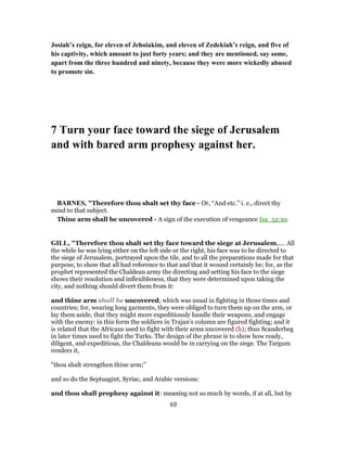 Josiah’s reign, for eleven of Jehoiakim, and eleven of Zedekiah’s reign, and five of
his captivity, which amount to just forty years; and they are mentioned, say some,
apart from the three hundred and ninety, because they were more wickedly abused
to promote sin.
7 Turn your face toward the siege of Jerusalem
and with bared arm prophesy against her.
BARNES, "Therefore thou shalt set thy face - Or, “And etc.” i. e., direct thy
mind to that subject.
Thine arm shall be uncovered - A sign of the execution of vengeance Isa_52:10.
GILL, "Therefore thou shalt set thy face toward the siege at Jerusalem,.... All
the while he was lying either on the left side or the right, his face was to be directed to
the siege of Jerusalem, portrayed upon the tile, and to all the preparations made for that
purpose, to show that all had reference to that and that it wound certainly be; for, as the
prophet represented the Chaldean army the directing and setting his face to the siege
shows their resolution and inflexibleness, that they were determined upon taking the
city, and nothing should divert them from it:
and thine arm shall be uncovered; which was usual in fighting in those times and
countries; for, wearing long garments, they were obliged to turn them up on the arm, or
lay them aside, that they might more expeditiously handle their weapons, and engage
with the enemy: in this form the soldiers in Trajan's column are figured fighting; and it
is related that the Africans used to fight with their arms uncovered (h); thus Scanderbeg
in later times used to fight the Turks. The design of the phrase is to show how ready,
diligent, and expeditious, the Chaldeans would be in carrying on the siege. The Targum
renders it,
"thou shalt strengthen thine arm;''
and so do the Septuagint, Syriac, and Arabic versions:
and thou shall prophesy against it: meaning not so much by words, if at all, but by
69
 