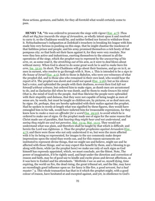 these actions, gestures, and habit; for they all foretold what would certainly come to
pass.
HENRY 7-8, "He was ordered to prosecute the siege with vigour (Eze_4:7): Thou
shalt set thy face towards the siege of Jerusalem, as wholly intent upon it and resolved
to carry it; so the Chaldeans would be, and neither bribed nor forced to withdraw from
it. Nebuchadnezzar's indignation at Zedekiah's treachery in breaking his league with him
made him very furious in pushing on this siege, that he might chastise the insolence of
that faithless prince and people; and his army promised themselves a rich booty of that
pompous city; so that both set their faces against it, for they were very resolute. Nor
were they less active and industrious, exerting themselves to the utmost in all the
operations of the siege, which the prophet was to represent by the uncovering of his
arm, or, as some read it, the stretching out of his arm, as it were to deal blows about
without mercy. When God is about to do some great work he is said to make bare his
arm, Isa_52:10. In short, The Chaldeans will go about their business, and go on in it, as
men in earnest, who resolve to go through with it. Now, 1. This is intended to be a sign to
the house of Israel (Eze_4:3), both to those in Babylon, who were eye-witnesses of what
the prophet did, and to those also who remained in their own land, who would hear the
report of it. The prophet was dumb and could not speak (Eze_3:26); but as his silence
had a voice, and upbraided the people with their deafness, so even then God left not
himself without witness, but ordered him to make signs, as dumb men are accustomed
to do, and as Zacharias did when he was dumb, and by them to make known his mind
(that is, the mind of God) to the people. And thus likewise the people were upbraided
with their stupidity and dulness, that they were not capable of being taught as men of
sense are, by words, but must be taught as children are, by pictures, or as deaf men are,
by signs. Or, perhaps, they are hereby upbraided with their malice against the prophet.
Had he spoken in words at length what was signified by these figures, they would have
entangled him in his talk, would have indicted him for treasonable expressions, for they
knew how to make a man an offender for a word (Isa_29:21), to avoid which he is
ordered to make use of signs. Or the prophet made use of signs for the same reason that
Christ made use of parables, that hearing they might hear and not understand, and
seeing they might see and not perceive, Mat_13:14, Mat_13:15. They would not
understand what was plain, and therefore shall be taught by that which is difficult; and
herein the Lord was righteous. 2. Thus the prophet prophesies against Jerusalem (Eze_
4:7); and there were those who not only understood it so, but were the more affected
with it by its being so represented, for images to the eye commonly make deeper
impressions upon the mind than words can, and for this reason sacraments are
instituted to represent divine things, that we might see and believe, might see and be
affected with those things; and we may expect this benefit by them, and a blessing to go
along with them, while (as the prophet here) we make use only of such signs as God
himself has expressly appointed, which, we must conclude, are the fittest. Note, The
power of imagination, if it be rightly used, and kept under the direction and correction of
reason and faith, may be of good use to kindle and excite pious and devout affections, as
it was here to Ezekiel and his attendants. “Methinks I see so and so, myself dying, time
expiring, the world on fire, the dead rising, the great tribunal set, and the like, may have
an exceedingly good influence upon us: for fancy is like fire, a good servant, but a bad
master.” 3. This whole transaction has that in it which the prophet might, with a good
colour of reason, have hesitated at and excepted against, and yet, in obedience to God's
70
 