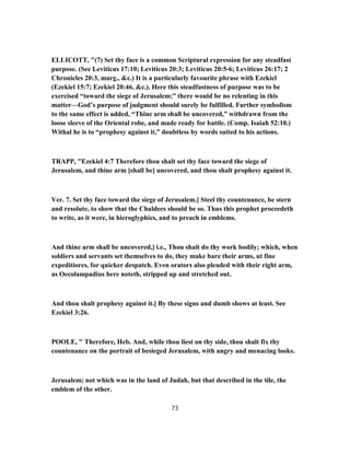 ELLICOTT, "(7) Set thy face is a common Scriptural expression for any steadfast
purpose. (See Leviticus 17:10; Leviticus 20:3; Leviticus 20:5-6; Leviticus 26:17; 2
Chronicles 20:3, marg., &c.) It is a particularly favourite phrase with Ezekiel
(Ezekiel 15:7; Ezekiel 20:46, &c.). Here this steadfastness of purpose was to be
exercised “toward the siege of Jerusalem;” there would be no relenting in this
matter—God’s purpose of judgment should surely be fulfilled. Further symbolism
to the same effect is added, “Thine arm shall be uncovered,” withdrawn from the
loose sleeve of the Oriental robe, and made ready for battle. (Comp. Isaiah 52:10.)
Withal he is to “prophesy against it,” doubtless by words suited to his actions.
TRAPP, "Ezekiel 4:7 Therefore thou shalt set thy face toward the siege of
Jerusalem, and thine arm [shall be] uncovered, and thou shalt prophesy against it.
Ver. 7. Set thy face toward the siege of Jerusalem.] Steel thy countenance, be stern
and resolute, to show that the Chaldees should be so. Thus this prophet proceedeth
to write, as it were, in hieroglyphics, and to preach in emblems.
And thine arm shall be uncovered,] i.e., Thou shalt do thy work bodily; which, when
soldiers and servants set themselves to do, they make bare their arms, ut fine
expeditiores, for quicker despatch. Even orators also pleaded with their right arm,
as Oecolampadius here noteth, stripped up and stretched out.
And thou shalt prophesy against it.] By these signs and dumb shows at least. See
Ezekiel 3:26.
POOLE, " Therefore, Heb. And, while thou liest on thy side, thou shalt fix thy
countenance on the portrait of besieged Jerusalem, with angry and menacing looks.
Jerusalem; not which was in the land of Judah, but that described in the tile, the
emblem of the other.
73
 