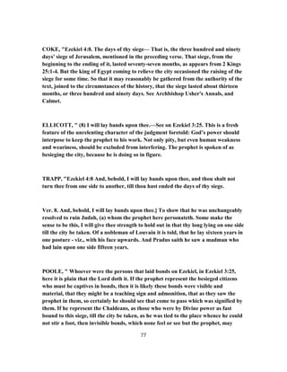 COKE, "Ezekiel 4:8. The days of thy siege— That is, the three hundred and ninety
days' siege of Jerusalem, mentioned in the preceding verse. That siege, from the
beginning to the ending of it, lasted seventy-seven months, as appears from 2 Kings
25:1-4. But the king of Egypt coming to relieve the city occasioned the raising of the
siege for some time. So that it may reasonably be gathered from the authority of the
text, joined to the circumstances of the history, that the siege lasted about thirteen
months, or three hundred and ninety days. See Archbishop Usher's Annals, and
Calmet.
ELLICOTT, " (8) I will lay bands upon thee.—See on Ezekiel 3:25. This is a fresh
feature of the unrelenting character of the judgment foretold: God’s power should
interpose to keep the prophet to his work. Not only pity, but even human weakness
and weariness, should be excluded from interfering. The prophet is spoken of as
besieging the city, because he is doing so in figure.
TRAPP, "Ezekiel 4:8 And, behold, I will lay bands upon thee, and thou shalt not
turn thee from one side to another, till thou hast ended the days of thy siege.
Ver. 8. And, behold, I will lay bands upon thee.] To show that he was unchangeably
resolved to ruin Judah, (a) whom the prophet here personateth. Some make the
sense to be this, I will give thee strength to hold out in that thy long lying on one side
till the city be taken. Of a nobleman of Louvain it is told, that he lay sixteen years in
one posture - viz., with his face upwards. And Pradus saith he saw a madman who
had lain upon one side fifteen years.
POOLE, " Whoever were the persons that laid bonds on Ezekiel, in Ezekiel 3:25,
here it is plain that the Lord doth it. If the prophet represent the besieged citizens
who must be captives in bonds, then it is likely these bonds were visible and
material, that they might be a teaching sign and admonition, that as they saw the
prophet in them, so certainly he should see that come to pass which was signified by
them. If he represent the Chaldeans, as those who were by Divine power as fast
bound to this siege, till the city be taken, as he was tied to the place whence he could
not stir a foot, then invisible bonds, which none feel or see but the prophet, may
77
 