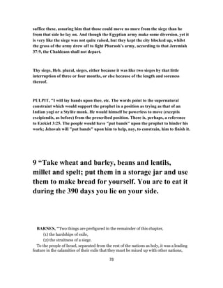 suffice these, assuring him that those could move no more from the siege than he
from that side he lay on. And though the Egyptian army make some diversion, yet it
is very like the siege was not quite raised, but they kept the city blocked up, whilst
the gross of the army drew off to fight Pharaoh’s army, according to that Jeremiah
37:9, the Chaldeans shall not depart.
Thy siege, Heb. plural, sieges, either because it was like two sieges by that little
interruption of three or four months, or else because of the length and soreness
thereof.
PULPIT, "I will lay bands upon thee, etc. The words point to the supernatural
constraint which would support the prophet in a position as trying as that of an
Indian yogi or a Stylite monk. He would himself be powerless to move (exceptis
excipiendis, as before) from the prescribed position. There is, perhaps, a reference
to Ezekiel 3:25. The people would have "put bands" upon the prophet to hinder his
work; Jehovah will "put bands" upon him to help, nay, to constrain, him to finish it.
9 “Take wheat and barley, beans and lentils,
millet and spelt; put them in a storage jar and use
them to make bread for yourself. You are to eat it
during the 390 days you lie on your side.
BARNES, "Two things are prefigured in the remainder of this chapter,
(1) the hardships of exile,
(2) the straitness of a siege.
To the people of Israel, separated from the rest of the nations as holy, it was a leading
feature in the calamities of their exile that they must be mixed up with other nations,
78
 