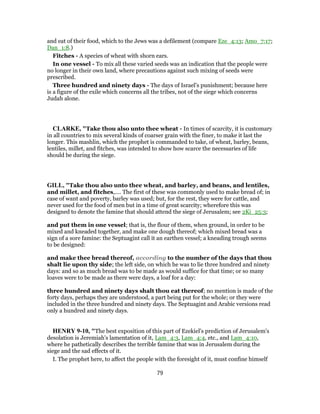 and eat of their food, which to the Jews was a defilement (compare Eze_4:13; Amo_7:17;
Dan_1:8.)
Fitches - A species of wheat with shorn ears.
In one vessel - To mix all these varied seeds was an indication that the people were
no longer in their own land, where precautions against such mixing of seeds were
prescribed.
Three hundred and ninety days - The days of Israel’s punishment; because here
is a figure of the exile which concerns all the tribes, not of the siege which concerns
Judah alone.
CLARKE, "Take thou also unto thee wheat - In times of scarcity, it is customary
in all countries to mix several kinds of coarser grain with the finer, to make it last the
longer. This mashlin, which the prophet is commanded to take, of wheat, barley, beans,
lentiles, millet, and fitches, was intended to show how scarce the necessaries of life
should be during the siege.
GILL, "Take thou also unto thee wheat, and barley, and beans, and lentiles,
and millet, and fitches,.... The first of these was commonly used to make bread of; in
case of want and poverty, barley was used; but, for the rest, they were for cattle, and
never used for the food of men but in a time of great scarcity; wherefore this was
designed to denote the famine that should attend the siege of Jerusalem; see 2Ki_25:3;
and put them in one vessel; that is, the flour of them, when ground, in order to be
mixed and kneaded together, and make one dough thereof; which mixed bread was a
sign of a sore famine: the Septuagint call it an earthen vessel; a kneading trough seems
to be designed:
and make thee bread thereof, according to the number of the days that thou
shalt lie upon thy side; the left side, on which he was to lie three hundred and ninety
days: and so as much bread was to be made as would suffice for that time; or so many
loaves were to be made as there were days, a loaf for a day:
three hundred and ninety days shalt thou eat thereof; no mention is made of the
forty days, perhaps they are understood, a part being put for the whole; or they were
included in the three hundred and ninety days. The Septuagint and Arabic versions read
only a hundred and ninety days.
HENRY 9-10, "The best exposition of this part of Ezekiel's prediction of Jerusalem's
desolation is Jeremiah's lamentation of it, Lam_4:3, Lam_4:4, etc., and Lam_4:10,
where he pathetically describes the terrible famine that was in Jerusalem during the
siege and the sad effects of it.
I. The prophet here, to affect the people with the foresight of it, must confine himself
79
 