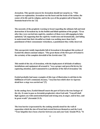 Jerusalem. This special concern for Jerusalem should not surprise us. "This
requires no explanation. Jerusalem was the heart and the brain of the nation, the
center of its life and its religion, and in the eyes of the prophets (all of them) the
fountain-head of its sin."[3]
The necessity of the prophetic warning to Israel regarding the ultimate fall and total
destruction of Jerusalem lay in the foolish and blind optimism of the people. "Even
after they were carried into captivity, numbers of them were still engaging in false
optimism,"[4] supposing that the captivity would soon end dramatically, and failing
to understand that their dreadful servitude was nothing more than God's
punishment of their consummate wickedness, a punishment they richly deserved.
This unexpected, totally improbable fall of Jerusalem is throughout this section of
Ezekiel the almost constant subject. "The great theme of the first part of Ezekiel is
the certainty of the complete downfall of the Jewish state."[5]
This model of the city of Jerusalem, with the deployment of all kinds of military
installations and equipment all around it, "was a proper and powerful device for
capturing attention, and it amounted to a prediction of the fall of Jerusalem."[6]
Ezekiel probably had many examples of this type of illustration to aid him in the
fulfillment of God's command, because, "Assyrian bas-reliefs show in vigorous
detail how a siege was carried out."[7]
In the analogy here, Ezekiel himself enacts the part of God as the true besieger of
the city. It came to pass as Jeremiah prophesied, when God said, "I myself shall
fight against you with outstretched hand and strong arm, in anger, and in fury, and
in great wrath" (Jeremiah 21:5).
The iron barrier (represented by the cooking utensil) stood for the wall of
separation which the sins of Israel had erected between themselves and the Lord.
"Your iniquities have been a barrier between you and your God,' (Isaiah 59:2). "It
8
 