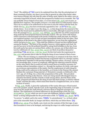 “food.” The addition ‫ים‬ ִ‫ר‬ֹ‫ע‬ ְ‫שׂ‬ is not to be explained from this, that the principal part of
these consisted of barley, nor does it prove that in general no other than barley cakes
were known (Hitzig), but only that the cakes of barley meal, baked in the ashes, were an
extremely frugal kind of bread, which that prepared by Ezekiel was to resemble. The ‫ָה‬‫גּ‬ֻ‫ע‬
was probably always baked on hot ashes, or on hot stones (1Ki_19:6), not on pans, as
Kliefoth here supposes. The prophet, however, is to bake them in (with) human ordure.
This is by no means to be understood as if he were to mix the ordure with the food, for
which view Isa_36:12 has been erroneously appealed to; but - as ‫ם‬ ֶ‫יה‬ֵ‫ֲל‬‫ע‬ in Eze_4:15
clearly shows - he is to bake it over the dung, i.e., so that dung forms the material of the
fire. That the bread must be polluted by this is conceivable, although it cannot be proved
from the passages in Lev_5:3; Lev_7:21, and Deu_23:13 that the use of fire composed of
dung made the food prepared thereon levitically unclean. The use of fire with human
ordure must have communicated to the bread a loathsome smell and taste, by which it
was rendered unclean, even if it had not been immediately baked in the hot ashes. That
the pollution of the bread is the object of this injunction, we see from the explanation
which God gives in Eze_4:13 : “Thus shall the children of Israel eat their defiled bread
among the heathen.” The heart of the prophet, however, rebels against such food. He
says he has never in his life polluted himself by eating food forbidden in the law; from
his youth up he has eaten no unclean flesh, neither of a carcase, nor of that which was
torn by wild beasts (cf. Exo_22:30; Deu_14:21), nor flesh of sacrifices decayed or
putrefying (‫גּוּל‬ ִ‫,פּ‬ see on Lev_7:18; Isa_65:4). On this God omits the requirement in
Eze_4:12, and permits him to take for firing the dung of oxen instead of that of men.
(Note: The use of dung as a material for burning is so common in the East, that it
cannot be supposed that Ezekiel first became acquainted with it in a foreign country,
and therefore regarded it with peculiar loathing. Human ordure, of course, so far as
our knowledge goes, is never so employed, although the objection raised by Hitzig,
on the other hand, that it would not yield so much heat as would be necessary for
roasting without immediate contact, i.e., through the medium of a brick, rests upon
an erroneous representation of the matter. But the employment of cattle-dung for
firing could not be unknown to the Israelites, as it forms in the Huaran (the ancient
Bashan) the customary firing material; cf. Wetzstein's remarks on Delitzsch's Job,
vol. I. pp. 377, 8 (Eng. trn.), where the preparation of the g'elle - this prevalent
material for burning in the Hauran - from cow-dung mixed with chopped straw is
minutely described; and this remark is made among others, that the flame of the
g'elle, prepared and dried from the dung of oxen that feed at large, is entirely without
smoke, and that the ashes, which retain their heat for a lengthened time, are as clean
as those of wood.)
In Eze_4:16., finally, is given the explanation of the scanty allowance of food meted
out to the prophet, namely, that the Lord, at the impending siege of Jerusalem, is to take
away from the people the staff of bread, and leave them to languish in hunger and
distress. The explanation is in literal adherence to the threatenings of the law (Lev_
26:26 and Lev_26:39), which are now to pass into fulfilment. Bread is called “staff of
bread” as being indispensable for the preservation of life. To ‫ל‬ ָ‫ק‬ ְ‫שׁ‬ ִ‫מ‬ ְ‫,בּ‬ Lev_26:26, ‫ָה‬‫ג‬ ָ‫א‬ ְ‫ד‬ ִ‫,בּ‬
“in sorrow,” is added; and to the water, ‫ן‬ ‫מ‬ ָ‫מּ‬ ִ‫שׁ‬ ְ‫,בּ‬ “in astonishment,” i.e., in fixed, silent
pain at the miserable death, by hunger and thirst, which they see before them. ‫קּוּ‬ ַ‫ָמ‬‫נ‬
‫ָם‬‫נ‬‫ֲו‬ֹ‫ע‬ ַ‫בּ‬ as Lev_26:39. If we, finally, cast a look over the contents of this first sign, it says
that Jerusalem is soon to be besieged, and during the siege is to suffer hunger and terror
83
 
