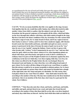 as a punishment for the sins of Israel and Judah; that upon the capture of the city of
Israel (Judah) they are to be dispersed among the heathen, and will there be obliged to
eat unclean bread. To this in Ezekiel 5 is joined a second sign, which shows further how
it shall fare with the people at and after the capture of Jerusalem (Eze_4:1-4); and after
that a longer oracle, which developes the significance of these signs, and establishes the
necessity of the penal judgment (Eze_4:5-17).
CALVIN, "It is by no means doubtful, that this verse applies to the siege, because
God signifies that the city would then suffer famine, but a little afterwards he adds
another vision, from which we gather, that the subject is not only the siege of
Jerusalem, but the general vengeance of God against all the tribes, which had fallen
on the Jews through their alliance with them, and which ended at length in the siege.
But here God shows the future condition of the city Jerusalem. For this various kind
of bread is a sign of want, for we make bread of wheat, and if any region is barren
there barley is eaten or’ vetches, and if we have but a moderate supply, still wheaten
bread is used, but when lentils and beans, and millet and spelt are used, a severer
penury is portrayed. In the time of Jerome the name of spelt was in use for “zea,”
since he says, it was “gentile” among the Italians. I know not how it agrees with
what Jerome calls “vetches;” in his Commentaries he says it is “zea,” and uses that
name for spelt, which was then wheat: whatever it is, when leguminous plants are
mixed with wheat, and when barley and spelt are used, it shows a deficiency in
ordinary food. It is just as if the Prophet Ezekiel were to denounce against the Jews
a deficiency in the harvest which they were then reaping while they were free, for
this vision was offered to the Prophet before the city was besieged. Hence he
threatened want and famine at a time when they were still eating bread made of
pure wheat. For he orders all these things to be put in one vessel Hence we gather,
that this mixture would be by no means acceptable to delicate palates: for we know
that beans and lentils are grosser than wheat, and cannot be kneaded into a dough
of the right kind, since the wheat and pulse are dissimilar. For this reason, then,
God places them in one vessel Then it is added — thou shalt make bread for thee
according to the number of the days The days here numbered are the three hundred
and ninety: there is no mention of the forty days, but it may be a part put for the
whole. Now it follows:
COFFMAN, ""Take thou also unto thee wheat, and barley, and beans, and lentils,
and millet, and spelt, and put them in one vessel, and make thee bread thereof;
according to the number of days that thou shalt lie on thy side, even three hundred
and ninety days shalt thou eat thereof. And thy food which thou shalt eat shall be by
84
 