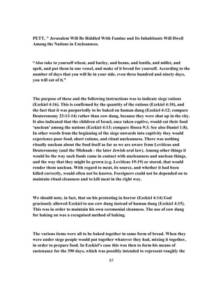 PETT, " Jerusalem Will Be Riddled With Famine and Its Inhabitants Will Dwell
Among the Nations in Uncleanness.
“Also take to yourself wheat, and barley, and beans, and lentils, and millet, and
spelt, and put them in one vessel, and make of it bread for yourself. According to the
number of days that you will lie in your side, even three hundred and ninety days,
you will eat of it.”
The purpose of these and the following instructions was to indicate siege rations
(Ezekiel 4:16). This is confirmed by the quantity of the rations (Ezekiel 4:10), and
the fact that it was purportedly to be baked on human dung (Ezekiel 4:12; compare
Deuteronomy 23:13-14) rather than cow dung, because they were shut up in the city.
It also indicated that the children of Israel, once taken captive, would eat their food
‘unclean’ among the nations (Ezekiel 4:13; compare Hosea 9:3. See also Daniel 1:8).
In other words from the beginning of the siege onwards into captivity they would
experience poor food, short rations, and ritual uncleanness. There was nothing
ritually unclean about the food itself as far as we are aware from Leviticus and
Deuteronomy (and the Mishnah - the later Jewish oral law). Among other things it
would be the way such foods came in contact with uncleanness and unclean things,
and the way that they might be grown (e.g. Leviticus 19:19) or stored, that would
render them unclean. With regard to meat, its source, and whether it had been
killed correctly, would often not be known. Foreigners could not be depended on to
maintain ritual cleanness and to kill meat in the right way.
We should note, in fact, that on his protesting in horror (Ezekiel 4:14) God
graciously allowed Ezekiel to use cow dung instead of human dung (Ezekiel 4:15).
This was in order to maintain his own ceremonial cleanness. The use of cow dung
for baking on was a recognised method of baking.
The various items were all to be baked together in some form of bread. When they
were under siege people would put together whatever they had, mixing it together,
in order to prepare food. In Ezekiel’s case this was then to form his means of
sustenance for the 390 days, which was possibly intended to represent roughly the
87
 