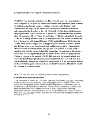 prospective length of the siege of Jerusalem (i.e ‘a year’).
PULPIT, "Take thou also unto thee, etc. The act implies, as I have said, that there
were exceptions to the generally immovable attitude. The symbolism seems to have a
twofold meaning. We can scarcely exclude a reference to the famine which
accompanied the siege. On the other hand, one special feature of it is distinctly
referred, not to the siege, but to the exile (Ezekiel 4:13). Starting with the former,
the prophet is told to make bread, not of wheat, the common food of the wealthier
class (Deuteronomy 32:14; Psalms 81:16; Psalms 147:14; Jeremiah 12:13; Jeremiah
41:8), nor of barley, the chief food of the poor (Ezekiel 13:19; Hosea 3:2; John 6:9),
but of these mixed with beans (2 Samuel 17:28), lentils (2 Samuel 17:28; Genesis
25:34)—then, as now, largely used in Egypt and other Eastern countries—millet
(the Hebrew word is not found elsewhere), and fitches, i.e. vetches (here also the
Hebrew word is found only in this passage, that so translated in Isaiah 28:25-27
standing, it is said, for the seed of the black cummin). The outcome of this mixture
would be a coarse, unpalatable bread, not unlike that to which the population of
Paris was reduced in the siege of 1870-71. This was to be the prophet's food, as it
was to be that of the people of Jerusalem during the 390 days by which that siege
was symbolically, though not numerically, represented. It is not improbable, looking
to the prohibition against mixtures of any kind in Deuteronomy 22:9, that it would
be regarded as in itself unclean.
BI 9-17, “Even thus shall the children of Israel eat their defiled bread.
Conformity of punishment to sin
They had sinned in excess, and God would take away their plenty. Hos_13:6, “According
to their pasture, so were they filled”; they had full pastures, fed largely, exalted their
hearts, and thought they should never want; they forgot God in their fulness, and He
made them to remember Him in a famine. Fulness of bread was the sin of Sodom, and
the sin of Jerusalem also. God brake the staff of bread. They sinned in defiling
themselves with idols, and offered meal and oil, honey and flour, for a sweet savour to
their idols (Eze_16:1-63), and now they must eat polluted bread among the Gentiles. (W.
Greenhill, M. A.).
88
 